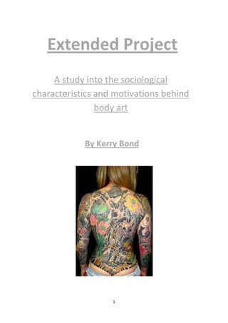 Extended Project
     A study into the sociological
characteristics and motivations behind
                body art


            By Kerry Bond




                   1
 