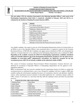 Institute of Banking Personnel Selection
COMMON RECRUITMENT PROCESS FOR
RECRUITMENT OF SPECIALIST OFFICERS IN PARTICIPATING ORGANISATIONS- (CWE SPL-III)
ORGANISATIONS

Email: ibpsp@ibps.in

Website: www.ibps.in

The next online CWE for selection of personnel in the following Specialist Officers’ cadre posts in the
pecialist
Participating Organisations listed below is tentatively scheduled in February 2014 and will be coordinated by the Institute of Banking Personnel Selection (IBPS).
Sr. No
01
02
03
04
05
06
07
08
09
10

POSTS
I.T. Officer (Scale-I)
Agricultural Field Officer (Scale I)
Rajbhasha Adhikari (Scale I)
Law Officer (Scale I)
HR/Personnel Officer (Scale I)
Marketing Officer (Scale I)
I.T. Officer (Scale-II)
Law Officer (Scale II)
Chartered Accountant (Scale II)
Manager Credit (Scale II)/ Finance Executive (Scale II)

Any eligible candidate, who aspires to join any of the Participating Organisations listed at (A) herein below as
an Officer in one of the Specialist Officers’ posts mentioned above, is required to register for the Common
Recruitment Process- (CWE SPL III). Candidates who appear and are shortlisted in CWE, will subsequently be
SPL-III).
called for a Common Interview to be conducted by the Participating Organisations and co
co-ordinated by IBPS.
Depending on the available vacancies for 2014-15 in Participating organisations, candidates shortlisted
will be provisionally allotted to one of the Participating Organisations, keeping in view the spirit of Govt.
Guidelines on reservation policy, administrative convenience, etc. Bank
Bank-wise vacancies for the last
recruitment process (2013-14) are already available on the authorised website of IBPS.
14)
authorised
This system of Common recruitment Process Common Written Examination Common Interview and
Process-Common
Examination,
allotment for recruitment of Specialist Officers in Participating Organisation has the approval of the
Organisations
appropriate authorities.
IBPS, an autonomous body, has received a mandate from the organisations listed at (A) below to conduct the
mous
recruitment process as mentioned above, once a year. Prospective candidates will have to apply to IBPS after
carefully reading the advertisement regarding the process of examination, interview and allotment, eligibility
process
criteria, online registration processes payment of prescribed application fee / intimation charges, pattern of
CWE, issuance of call letters etc. and ensure that they fulfil the stipulated criteria and follow the prescribed
,
e
an
processes.
A.
PARTICIPATING ORGANISATIONS
Allahabad Bank
Dena Bank
Syndicate Bank
Andhra Bank
ECGC
UCO Bank
Bank of Baroda
IDBI Bank
Union Bank of India
Bank of India
Indian Bank
United Bank of India
Bank of Maharashtra
Indian Overseas Bank
Vijaya Bank
Canara Bank
Oriental Bank of Commerce
Any other Bank/ Financial Institution
Central Bank of India
Punjab National Bank
Corporation Bank
Punjab & Sind Bank

1

 