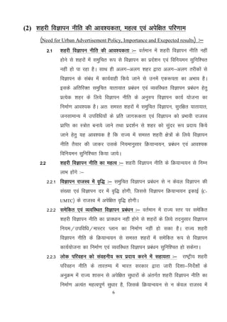 6
(2) 'kgjh foKkiu uhfr dh vko’;drk] egRo ,oa visf{kr ifj.kke
¼Need for Urban Advertisement Policy, Importance and Exepected results½ %&
2-1 'kgjh foKkiu uhfr dh vko';drk %& orZeku esa 'kgjh foKkiu uhfr ugha
gksus ls 'kgjksa esa leqfpr :i ls foKkiu dk iznZ'ku ,oa fofu;eu lqfuf’pr
ugha gks ik jgk gSA lkFk gh vyx&vyx 'kgj }kjk vyx&vyx rjhdksa ls
foKkiu ds laca/k esa dk;Zokgh fd;s tkus ls muesa ,d:irk dk vHkko gSA
blds vfrfjDr leqfpr ;krk;kr izca/ku ,oa O;ofLFkr foKkiu izca/ku gsrq
izR;sd 'kgj ds fy;s foKkiu uhfr ds vuq#i foKkiu dk;Z ;kstuk dk
fuekZ.k vko';d gSA vr% leLr 'kgjksa esa leqfpr foKkiu] lqjf{kr ;krk;kr]
tulkekU; esa mifof/k;ksa ds izfr tkx:drk ,oa foKkiu dks izHkkoh jktLo
izkfIr dk L=ksr cuk;s tkus rFkk izn’kZu ls 'kgj dks lqanj :i iznk; fd;s
tkus gsrq ;g vko’;d gS fd jkT; esa leLr 'kgjh {ks=ksa ds fy;s foKkiu
uhfr rS;kj dh tkdj mlds fu;ekuqlkj fØ;kUo;u] izca/ku ,oa vko';d
fofu;eu lqfuf’pr fd;k tk;sA
2-2 'kgjh foKkiu uhfr dk egRo %& 'kgjh foKkiu uhfr ds fØ;kUo;u ls fuEu
ykHk gksaxs %&
2-2-1 foKkiu jktLo esa o`f) %& leqfpr foKkiu izca/ku ls u dsoy foKkiu dh
la[;k ,oa foKkiu nj esa o`f) gksxh] ftlls foKkiu fØ;kUo;u bdkbZ ¼C-
UMTC½ ds jktLo esa visf{kr o`f) gksxhA
2-2-2 lesfdr ,oa O;ofLFkr foKkiu izca/ku %& orZeku esa jkT; Lrj ij lesfdr
'kgjh foKkiu uhfr dk izko/kku ugha gksus ls 'kgjksa ds fy;s rnuqlkj foKkiu
fu;e@mifof/k@ekLVj Iyku dk fuekZ.k ugha gks ldk gSA jkT; 'kgjh
foKkiu uhfr ds fØ;kUo;u ls leLr 'kgjksa esa lesfdr :i ls foKkiu
dk;Z;kstuk dk fuekZ.k ,oa O;ofLFkr foKkiu izca/ku lqfuf'pr gks ldsxkA
2-2-3 yksd ifjogu dks laoguh; :i iznk; djus esa lgk;rk %& jk"Vªh; 'kgjh
ifjogu uhfr ds rkjrE; esa Hkkjr ljdkj }kjk tkjh fn'kk&funsZ'kksa ds
vuqØe esa jkT; 'kklu ls visf{kr lq/kkjksa ds varxZr 'kgjh foKkiu uhfr dk
fuekZ.k vR;ar egRoiw.kZ lq/kkj gS] ftlds fØ;kUo;u ls u dsoy jktLo esas
 