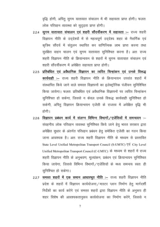 7
o`f) gksxh] vfirq lqxe ;krk;kr lapkyu esa Hkh lgk;rk izkIr gksxhA Qyr%
yksd ifjogu O;oLFkk dks lqn`<+rk izkIr gksxhA
2-2-4 lqxe ;krk;kr lapkyu ,oa 'kgjh lkSan;hZdj.k esa lgk;rk %& jkT; 'kgjh
foKkiu uhfr ds mn~ns';ksa esa ls egRoiw.kZ mn~ns'; 'kgj ds uSlfxZd ,oa
d`f=e lkSan;Z esa larqyu LFkkfir dj okf.kfT;d ykHk izkIr djuk rFkk
lqjf{kr okgu pkyu ,oa lqxe ;krk;kr lqfuf'pr djuk gSA vr% jkT;
'kgjh foKkiu uhfr ds fØ;kUo;u ls 'kgjksa esa lqxe ;krk;kr lapkyu ,oa
'kgjh lkSan;hZdj.k esa visf{kr lgk;rk izkIr gksxhA
2-2-5 izfrcaf/kr ,oa voS/kkfud foKkiu dk Rofjr fpUgkadu ,oa muds fo:)
dk;Zokgh %& jkT; 'kgjh foKkiu uhfr ds fØ;kUo;u mijkar 'kgjksa esa
laLFkkfir fd;s tkus okys leLr foKkiuksa dk bysDVªkWfud iath;u lqfuf'fpr
fd;k tk;sxkA Qyr% izfrcaf/kr ,oa voS/kkfud foKkiuksa ij Rofjr fpUgkadu
lqfuf'pr gks ldsxk] ftlls u dsoy muds fo:) dk;Zokgh lqfuf'pr gks
ldsxh] vfirq foKkiu fØ;kUo;u ,tsalh ds jktLo esa visf{kr o`f) Hkh
gksxhA
2-2-6 foKkiu izca/ku dk;Z esa layXu fofHkUu foHkkxksa@,tsafl;ksa esa leUo;u %&
laoguh; yksd ifjogu O;oLFkk lqfuf'pr fd;s tkus gsrq Hkkjr ljdkj }kjk
visf{kr lq/kkj ds varxZr ifjogu izca/ku gsrq lesfdr ,tsalh dk xBu fd;k
tkuk vko';d gSA vr% jkT; 'kgjh foKkiu uhfr ds ek/;e ls izLrkfor
State Level Unified Metropolitan Transport Council (S-UMTC) ,oa City Level
Unified Metropolitan Transport Council (C-UMTC) ds ek/;e ls 'kgjksa esa jkT;
'kgjh foKkiu uhfr ds vuqJo.k] ewY;kadu] izca/ku ,oa fØ;kUo;u lqfuf'pr
fd;k tk;sxk] ftlls fofHkUu foHkkxksa@,tsafl;ksa ds e/; leUo; Lor% gh
lqfuf'pr gks ldsxkA
2-2-7 leLr 'kgjksa esa ,d leku vk/kkjHkwr uhfr %& jkT; 'kgjh foKkiu uhfr
izns'k ds 'kgjksa esa foKkiu dk;Z;kstuk@ekLVj Iyku fuekZ.k gsrq ekxZn'khZ
funsZ'kksa dk dk;Z djsaxs ,oa leLr 'kgjksa }kjk foKkiu uhfr ds vuq:i gh
'kgj fo'ks"k dh vko';drkuq:i dk;Z;kstuk dk fuekZ.k djsaxs] ftlls u
 