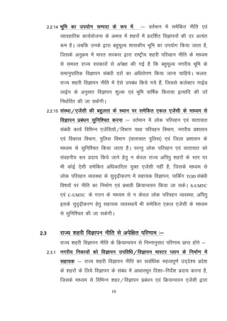 10
2-2-14 Hkwfe dk mi;ksx lEink ds :i esa %& orZeku esa lessfdr uhfr ,oa
O;kogkfjd dk;Z;kstuk ds vHkko esa 'kgjksa esa iznf'kZr foKkiuksa dh nj vR;ar
de gSA tcfd muds }kjk cgqewY; 'kkldh; Hkwfe dk mi;ksx fd;k tkrk gS]
ftlds vuqØe esa Hkkjr ljdkj }kjk jk"Vªh; 'kgjh ifjogu uhfr ds ek/;e
ls leLr jkT; ljdkjksa ls vis{kk dh xbZ gS fd cgqewY; uxjh; Hkwfe ds
lekuqikfrd foKkiu laaca/kh njksa dk vf/kjksi.k fd;k tkuk pkfg;sA Qyr%
jkT; 'kgjh foKkiu uhfr esa ,sls mica/k fd;s x;s gSa] ftlls dysDVj xkbZM
ykbZu ds vuqlkj foKkiu 'kqYd ,oa Hkwfe okf"kZd fdjk;k bR;kfn dh njsa
fu/kkZfjr dh tk ldsaxhA
2-2-15 laLFkk@,tsalh dh cgqyrk ds LFkku ij lesfdr ,dy ,tsalh ds ek/;e ls
foKkiu izca/ku lqfuf'pr djuk %& orZeku esa yksd ifjogu ,oa ;krk;kr
laca/kh dk;Z fofHkUu ,tsafl;ksa@foHkkx ;Fkk ifjogu foHkkx] uxjh; iz'kklu
,oa fodkl foHkkx] iqfyl foHkkx ¼;krk;kr iqfyl½ ,oa ftyk iz'kklu ds
ek/;e ls lqfuf'pr fd;k tkrk gSA ijUrq yksd ifjogu ,oa ;krk;kr dks
laoguh; :i iznk; fd;s tkus gsrq u dsoy jkT; vfirq 'kgjksa ds Lrj ij
Hkh dksbZ ,slh lesfdr vf/kdkfjrk ;qDr ,tsalh ugha gS] ftlds ek/;e ls
yksd ifjogu O;oLFkk ds lqn`<+hdj.k esa lgk;d foKkiu] ikfdZax TOD laca/kh
fo"k;ksa ij uhfr dk fuekZ.k ,oa izHkkoh fØ;kUo;u fd;k tk ldsA S-UMTC
,oa C-UMTC ds xBu ds ek/;e ls u dsoy yksd ifjogu O;oLFkk] vfirq
blds lqn`<+hdj.k gsrq lgk;d O;oLFkk;sa Hkh lesfdr ,dy ,tsalh ds ek/;e
ls lqfuf'pr dh tk ldsxhA
2-3 jkT; 'kgjh foKkiu uhfr ls visf{kr ifj.kke %&
jkT; 'kgjh foKkiu uhfr ds fØ;kUo;u ls fuEukuqlkj ifj.kke izkIr gksaxs &
2-3-1 uxjh; fudk;ksa dks foKkiu mifof/k@foKkiu ekLVj Iyku ds fuekZ.k esa
lgk;d %& jkT; 'kgjh foKkiu uhfr dk lokZf/kd egRoiw.kZ mn~ns'; izns'k
ds 'kgjksa ds fy;s foKkiu ds laca/k esa vk/kkjHkwr fn'kk&funsZ'k iznk; djuk gS]
ftlds ek/;e ls fofHkUu 'kgj@foKkiu izca/ku ,oa fØ;kUo;u ,tsalh }kjk
 