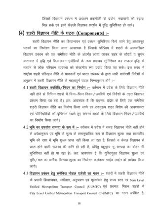 18
ftlls foKkiu izca/ku esa v|ru rduhdh ds iz;ksx] uokpkjksa dks c<+kok
fey lds ,oa bdks QzsaMyh foKkiu izn'kZu esa o`f) lqfuf'pr gks ldsA
¼4½ 'kgjh foKkiu uhfr ds ?kVd ¼Components½ %&
'kgjh foKkiu uhfr dk fØ;kUo;u ,oa izca/ku lqfuf’pr fd;s tkus gsrq vk/kkjHkwr
?kVdksa dk fu/kkZj.k fd;k tkuk vko’;d gS ftlds ifjizs{; esa 'kgjksa ds vO;ofLFkr
foKkiu izca/ku dks ,d lesfdr uhfr ds varxZr yk;k tkdj 'kgj ds lkSan;Z o lqxe
;krk;kr esa o`f) ,oa fØ;kUo;u ,tsafl;ksa ds e/; leUo; lqfuf’pr dj jktLo o`f) ds
ek/;e ls yksd ifjogu O;oLFkk dks laoguh; :i iznk; fd;k tk ldsA bl laca/k esa
jk"Vªh; 'kgjh ifjogu uhfr ds izko/kkuksa ,oa Hkkjr ljdkj ds }kjk tkjh ekxZn’khZ funsZ’kksa ds
vuqØe esa 'kgjh foKkiu uhfr ds egRoiw.kZ ?kVd fuEukuqlkj gksaxs %&
4.1 'kgjh foKkiu mifof/k@fu;e dk fuekZ.k %& orZeku esa izns’k ds fy;s foKkiu uhfr
ugha gksus ls fofHkUu 'kgjksa esa fHkUu&fHkUu fu;e@mifof/k ,oa funsZ’kksa ds rgr foKkiu
izca/ku fd;k tk jgk gSA vr% vko’;d gS fd izFker% izns’k ds fy;s ,d lesfdr
'kgjh foKkiu uhfr dk fuekZ.k fd;k tk;s ,oa rnuq:i 'kgj fo’ks"k dh vko’;drk
,oa ifjfLFkfr;ksa dks n`f"Vxr j[krs gq, leLr 'kgjksa ds fy;s foKkiu fu;e@mifof/k
dk fuekZ.k fd;k tk;sA
4.2 Hkwfe dk mi;ksx lEink ds :i esa %& orZeku esa izns’k esa lexz foKkiu uhfr ugha gksus
ls vis{kkuq:i ,oa Hkwfe ds ewY; ds lekuqikfrd :i ls foKkiu 'kqYd rFkk 'kkldh;
Hkwfe dh n’kk esa Hkwfe 'kqYd izkIr ugha fd;k tk jgk gS] ftlls u dsoy foKkiu ls
izkIr gksus okyh jktLo dh gkfu gks jgh gS] vfirq cgqewY; Hkw&lEink dk nksgu Hkh
lqfuf’pr ugha gks ik jgk gSA vr% vko’;d gS fd ;qfDr;qDr foKkiu 'kqYd ,oa
Hkwfe@Nr dk okf"kZd fdjk;k 'kqYd dk fu/kkZj.k dysDVj xkbZM ykbZu ds lkis{; fd;k
tk;sA
4.3 foKkiu izca/ku gsrq lesfdr uksMy ,tsalh dk xBu %& 'kgjksa esa 'kgjh foKkiu uhfr
ds izHkkoh fØ;kUo;u] i;Zos{k.k] vuqJo.k ,oa ewY;kadu gsrq jkT; Lrj ij State Level
Unified Metropolitan Transport Council (S-UMTC) ,oa izFker% fe'ku 'kgjksa esa
City Level Unified Metropolitan Transport Council (C-UMTC) dk xBu visf{kr gS]
 