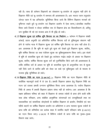 22
jgh gSA lkFk gh orZeku foKkiuksa dk laLFkkiu Hkw&mi;ksx ds vuq:i ugha gksus ls
foKkiu uhfr ,oa Hkw&mi;ksx esa leUo; dh vko';drk gSA vr% ekLVj Iyku rnqijkar
tksuy Iyku esa ;g vfuok;Zr% lqfuf'pr fd;k tk;s fd fofHkUu foKkiu ekudksa dks
n`f"Vxr j[krs gq;s Hkw&mi;ksx ,oa foKkiu izn'kZu esa ,slk lkE;@varlZacaa/k LFkkfir
fd;k tk;s ftlls u dsoy lesfdr :i ls foKkiu {ks= dk foLrkjhdj.k gks] vfirq
tu lqjf{kr Hkh jgs ,oa jktLo vk; esa Hkh o`f) gks ldsA
4.15 foKkiu 'kqYd ,oa okf"kZd Hkwfe fdjk;k nj dk fu/kkZj.k %& orZeku esa foKkiu laca/kh
vkadM+sa] iznk; vuqefr ,oa vf/kjksfir okf"kZd fdjk;k njksa ds ;qfDr;qDr la/kkj.k ugha
gksus ls i;kZIr ek=k esa foKkiu 'kqYd ,oa okf"kZd Hkwfe fdjk;k nj izkIr ugha gksrk gSA
vr% vko';d gS fd Hkwfe ds c<+rs gq;s ewY; dks ns[krs gq;s foKkiu 'kqYd] 'kkfLr]]
Hkwfe okf"kZd fdjk;k nj rFkk iath;u 'kqYd dk ;qfDr;qDrdj.k fd;k tk;sA bl lanHkZ
eas Hkwfe ds okLrfod ewY; dks ns[krs gq, dysDVj xkbZM ykbZu ds vk/kkj ij foKkiu
'kqYd] 'kkfLr] okf"kZd fdjk;k 'kqYd njksa dks iqufuZ/kkZfjr fd;s tkus dh vko';drk gS]
rkfd rkfdZd njksa ds vk/kkj ij Hkwfe ds okLrfod ewY; ds vkuqikfrd :i ls 'kqYd
ugha fy;s tkus ls dkfjr {kfr dks jksdk tk lds ,oa ;qfDr;qDr njkas ds ek/;e ls
jktLo o`f) lqfuf'pr gks ldsA
4.16 foKkiu fuf/k dk xBu ¼C-DUTF½ %& foKkiu fuf/k dk xBu foKkiu uhfr ds
lokZf/kd egRoiw.kZ rRoksa esa ls ,d gSA izHkkoh foKkiu izca/ku gsrq foKkiu fuf/k dk
xBu ,oa mldk izHkkoh mUu;u lqfuf'pr fd;k tkuk vko';d gSA i;kZIr foKkiu
fuf/k ds vHkko esa izHkkoh foKkiu izca/ku laHko ugha gks ldsxkA vr% vko';d gS fd
l{ke izkf/kdkj ifj"kn dks 'kgj esa foKkiu ds leLr L=ksrksa ls izkIr gksus okyh jkf'k
;Fkk yksd ifjogu] vU; lacaf/kr vkuq"kafxd lajpukvksa ,oa tulqfo/kkvksa rFkk Lo
O;kolkf;d ,oa lkekftd lksn~ns';ksa ls lacaf/kr foKkiu ds izn'kZu] frifg;s ,oa pkj
ifg;s okguksa ij okf"kZd foKkiu izn'kZu nj vf/kjksi.k o vU; uokpkj ewyd L=ksrksa ls
izkIr jkf'k dks lfEefyr dj izR;sd 'kgj esa lefiZr 'kgjh ifjogu dks"k ¼C-DUTF½
dk xBu fd;k tk,A C-DUTF esa fofHkUu L=ksrksa ls izkIr jkf’k dk i`Fkd&i`Fkd
fooj.k j[kk tk;sA
 