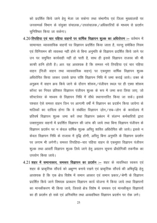 25
dks iznf'kZr fd;s tkus gsrq Hkstk tk ldsxk rFkk laHkkxh; ,oa ftyk eq[;ky;ksa ij
tulEidZ foHkkx ds la;qDr lapkyd@milapkyd@vf/kdkfj;ksa ds ek/;e ls izn'kZu
lqfuf'pr fd;k tk ldsxkA
4.20 frifg;k ,oa pkj ifg;k okguksa ij okf"kZd foKkiu 'kqYd dk vf/kjksi.k %& orZeku esa
lkekU;r% O;kolkf;d okguksa ij foKkiu iznf'kZr fd;k tkrk gS] ijUrq lesfdr fu;e
,oa fofu;eu dh O;oLFkk ugha gksus ls fcuk vuqefr ds foKkiu iznf'kZr fd;s tkus ij
mu ij leqfpr dk;Zokgh ugha gks ikrh gS] lkFk gh blls foKkiu jktLo dh Hkh
dkQh gkfu gksrh gSA vr% ;g vko';d gS fd leLr u;s frifg;k ,oa pkj ifg;k
okgu ¼futh okgu rFkk O;kolkf;d okgu½ ij ,deq'r okf"kZd foKkiu 'kqYd
vf/kjksfir fd;k tkdj mlls izkIr jkf'k foKkiu fuf/k esa tek djkbZ tk;sA mDr ds
vuqØe esa okgu Ø; fd;s tkus ds nkSjku 'kks:e@iath;u LFky ij gh ,Dl 'kks:e
dkWLV dk fu;r izfr'kr foKkiu iath;u 'kqYd ds :i esa tek djk fy;k tk,] tks
lkW¶Vos;j ds ek/;e ls foKkiu fuf/k esa lh/ks LFkkukUrfjr fd;k tk ldsA blds
i'pkr ,sls leLr okgu ftu ij vkxkeh o"kksZa esa foKkiu dk izn'kZu fd;k tk;sxk ds
ekfydksa dk nkf;Ro gksxk fd os lacaf/kr foKkiu t+ksu@lc&t+ksu ds dk;kZy; esa
izfro"kZ foKkiu 'kqYd tek djsa rFkk foKkiu izca/ku esa layXu deZpkfj;ksa }kjk
mDrkuqlkj okguksa esa iznf'kZr foKkiu dh tkap dh tk;s rFkk fcuk foKkiu iath;u ds
foKkiu izn'kZu ij u dsoy okf"kZd 'kqYd vfirq 'kkfLr vf/kjksfir dh tk;sA blls u
dsoy foKkiu fuf/k ds jktLo esa o`f) gksxh] vfirq fcuk vuqefr ds foKkiu izn'kZu
ij yxke Hkh yxsxhA leLr frifg;k&pkj ifg;k okgu ls ,deq'r foKkiu iath;u
'kqYd rFkk vkorhZ foKkiu 'kqYd fy;s tkus gsrq v|ru lwpuk izkS|ksfxdh rduhd dk
mi;ksx fd;k tk;sA
4.21 'kgj esa lekukdkj] le:i foKkiu dk izn’kZu %& 'kgj ds O;ofLFkr Lo:i ,oa
'kgj ds izkd`frd lkSan;Z dks v{kq..k cuk;s j[kus ,oa izkd`frd lkSan;Z dh vfHko`f) gsrq
vko’;d gS fd ,d {ks= fo’ks"k esa leku vkdkj ,oaa leku izdkj@Js.kh ds foKkiu
iznf’kZr fd;s tkus fo"k;d izko/kku foKkiu dk;Z ;kstuk esa fd;k tk;s rFkk foKkiuksa
dk ekudhdj.k Hkh fd;k tk;s] ftlls {ks= fo’ks"k esa le:i ,oa ekudhd`r foKkiuksa
dk gh izn’kZu gks lds ,oa vfu;fer rFkk vO;ofLFkr foKkiu izn'kZu ij jksd yxsA
 