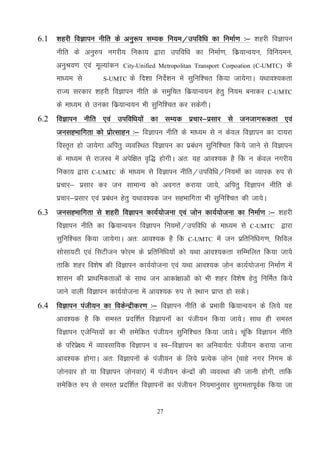 27
6.1 'kgjh foKkiu uhfr ds vuq:i lE;d fu;e@mifof/k dk fuekZ.k %& 'kgjh foKkiu
uhfr ds vuq#i uxjh; fudk; }kjk mifof/k dk fuekZ.k] fdz;kUo;u] fofu;eu]
vuqJo.k ,oa ewY;kadu City-Unified Metropolitan Transport Corpoation (C-UMTC) ds
ek/;e ls S-UMTC ds fn'kk funsZ'ku esa lqfuf'pr fd;k tk;sxkA ;Fkko';drk
jkT; ljdkj 'kgjh foKkiu uhfr ds leqfpr fdz;kUo;u gsrqq fu;e cukdj C-UMTC
ds ek/;e ls mudk fdz;kUo;u Hkh lqfuf'pr dj ldsxhA
6.2 foKkiu uhfr ,oa mifof/k;ksa dk lE;d izpkj&izlkj ls tutkx:drk ,oa
tulgHkkfxrk dks izksRlkgu %& foKkiu uhfr ds ek/;e ls u dsoy foKkiu dk nk;jk
foLr`r gks tk;sxk vfirq O;ofLFkr foKkiu dk izca/ku lqfuf'pr fd;s tkus ls foKkiu
ds ek/;e ls jktLo esa visf{kr o`f) gksxhA vr% ;g vko';d gS fd u dsoy uxjh;
fudk; }kjk C-UMTC ds ek/;e ls foKkiu uhfr@mifof/k@fu;eksa dk O;kid #i ls
izpkj& izlkj dj tu lkekU; dks voxr djk;k tk;s] vfirq foKkiu uhfr ds
izpkj&izlkj ,oa izca/ku gsrq ;Fkko';d tu lgHkkfxrk Hkh lqfuf'pr dh tk;sA
6.3 tulgHkkfxrk ls 'kgjh foKkiu dk;Z;kstuk ,oa tksu dk;Z;kstuk dk fuekZ.k %& 'kgjh
foKkiu uhfr dk fdz;kUo;u foKkiu fu;eksa@mifof/k ds ek/;e ls C-UMTC }kjk
lqfuf'pr fd;k tk;sxkA vr% vko';d gS fd C-UMTC esa tu izfrfuf/kx.k] flfoy
lkslk;Vh ,oa flVhtu Qksje ds izfrfuf/k;ksa dks ;Fkk vko';drk lfEefyr fd;k tk;s
rkfd 'kgj fo'ks"k dh foKkiu dk;Z;kstuk ,oa ;Fkk vko';d t+ksu dk;Z;kstuk fuekZ.k esa
'kklu dh izkFkfedrkvksa ds lkFk tu vkdka{kkvksa dks Hkh 'kgj fo'ks"k gsrq fufeZr fd;s
tkus okyh foKkiu dk;Z;kstuk esa vko';d #i ls LFkku izkIr gks ldsA
6.4 foKkiu iath;u dk fodsUnzhdj.k %& foKkiu uhfr ds izHkkoh fdz;kUo;u ds fy;s ;g
vko';d gS fd leLr iznf'kZr foKkiuksa dk iath;u fd;k tk;sA lkFk gh leLr
foKkiu ,tsfUl;ksa dk Hkh lesfdr iath;u lqfuf'pr fd;k tk;sA pwafd foKkiu uhfr
ds ifjizs{; esa O;kolkf;d foKkiu o Lo&foKkiu dk vfuok;Zr% iath;u djk;k tkuk
vko';d gksxkA vr% foKkiuksa ds iath;u ds fy;s izR;sd t+ksu ¼pkgs uxj fuxe ds
t+ksuokj gks ;k foKkiu t+ksuokj½ esa iath;u dsUnzksa dh O;oLFkk dh tkuh gksxh] rkfd
lesfdr #i ls leLr iznf'kZr foKkiuksa dk iath;u fu;ekuqlkj lqxerkiwoZd fd;k tk
 
