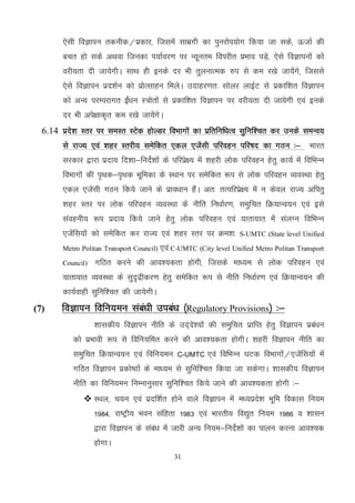31
,slh foKkiu rduhd@izdkj] ftlesa lkezxh dk iqujksi;ksx fd;k tk lds] ÅtkZ dh
cpr gks lds vFkok ftudk i;kZoj.k ij U;wure foijhr izHkko iMs+] ,sls foKkiuksa dks
ojh;rk nh tk;sxhA lkFk gh buds nj Hkh rqyukRed #i ls de j[ks tk;saxs] ftlls
,sls foKkiu izn'kZu dks izksRlkgu feysA mnkgj.kr% lksyj ykbZV ls izdkf'kr foKkiu
dks vU; ijEijkxr bZa/ku L=ksrksa ls izdkf'kr foKkiu ij ojh;rk nh tk;sxh ,oa buds
nj Hkh vis{kkd`r de j[ks tk;saxsA
6.14 izns'k Lrj ij leLr LVsd gksYMj foHkkxksa dk izfrfuf/kRo lqfuf'pr dj muds leUo;
ls jkT; ,oa 'kgj Lrjh; lesfdr ,dy ,tsalh ifjogu ifj"kn dk xBu %& Hkkjr
ljdkj }kjk iznk; fn'kk&funsZ'kksa ds ifjizs{; esa 'kgjh yksd ifjogu gsrq dk;Z esa fofHkUu
foHkkxksa dh i`Fkd&i`Fkd Hkwfedk ds LFkku ij lesfdr :i ls yksd ifjogu O;oLFkk gsrq
,dy ,tsalh xBu fd;s tkus ds izko/kku gSaA vr% rRifjizs{; esa u dsoy jkT; vfirq
'kgj Lrj ij yksd ifjogu O;oLFkk ds uhfr fu/kkZj.k] leqfpr fØ;kUo;u ,oa bls
laoguh; :i iznk; fd;s tkus gsrq yksd ifjogu ,oa ;krk;kr esa layXu fofHkUu
,tsafl;ksa dks lesfdr dj jkT; ,oa 'kgj Lrj ij Øe'k% S-UMTC (State level Unified
Metro Politan Transport Council) ,oa C-UMTC (City level Unified Metro Politan Transport
Council) xfBr djus dh vko';drk gksxh] ftlds ek/;e ls yksd ifjogu ,oa
;krk;kr O;oLFkk ds lqn`<h+dj.k gsrq lesfdr :i ls uhfr fu/kkZj.k ,oa fØ;kUo;u dh
dk;Zokgh lqfuf'pr dh tk;sxhA
(7) foKkiu fofu;eu laca/kh mica/k ¼Regulatory Provisions½ %&
'kkldh; foKkiu uhfr ds mn~ns';ksa dh leqfpr izkfIr gsrq foKkiu izca/ku
dks izHkkoh :i ls fofu;fer djus dh vko';drk gksxhA 'kgjh foKkiu uhfr dk
leqfpr fØ;kUo;u ,oa fofu;eu C-UMTC ,oa fofHkUu ?kVd foHkkxksa@,tsafl;ksa eas
xfBr foKkiu izdks"Bkas ds ek/;e ls lqfuf'pr fd;k tk ldsxkA 'kkldh; foKkiu
uhfr dk fofu;eu fuEukuqlkj lqfuf'pr fd;s tkus dh vko';drk gksxh %&
 LFky] p;u ,oa iznf’kZr gksus okys foKkiu esa e/;izns’k Hkwfe fodkl fu;e
1984] jk"Vªh; Hkou lafgrk 1983 ,oa Hkkjrh; fo|qr fu;e 1986 o 'kklu
}kjk foKkiu ds laca/k esa tkjh vU; fu;e&funsZ’kksa dk ikyu djuk vko’;d
gksxkA
 