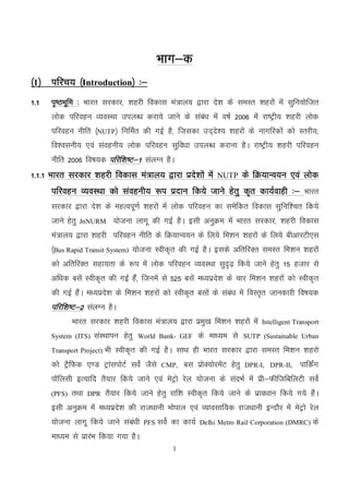 1
Hkkx&d
¼1½ ifjp; ¼Introduction½ %&
1-1 i`"BHkwfe % Hkkjr ljdkj] 'kgjh fodkl ea=ky; }kjk ns’k ds leLr ’kgjksa esa lqfu;ksftr
yksd ifjogu O;oLFkk miyC/k djk;s tkus ds laca/k esa o"kZ 2006 esa jk"Vªh; 'kgjh yksd
ifjogu uhfr ¼NUTP½ fufeZr dh xbZ gS] ftldk mn~ns’; 'kgjksa ds ukxfjdksa dks Lrjh;]
fo’oluh; ,oa laoguh; yksd ifjogu lqfo/kk miyC/k djkuk gSA jk"Vªh; 'kgjh ifjogu
uhfr 2006 fo"k;d ifjf'k"V&1 layXu gSA
1-1-1 Hkkjr ljdkj 'kgjh fodkl ea=ky; }kjk izns’kksa esa NUTP ds fØ;kUo;u ,oa yksd
ifjogu O;oLFkk dks laoguh; :i iznku fd;s tkus gsrq d`r dk;Zokgh %& Hkkjr
ljdkj }kjk ns’k ds egRoiw.kZ 'kgjksa esa yksd ifjogu dk lesfdr fodkl lqfuf’pr fd;s
tkus gsrq JnNURM ;kstuk ykxw dh xbZ gSA blh vuqØe eas Hkkjr ljdkj] 'kgjh fodkl
ea=ky; }kjk 'kgjh ifjogu uhfr ds fØ;kUo;u ds fy;s fe'ku 'kgjksa ds fy;s chvkjVh,l
¼Bus Rapid Transit System) ;kstuk Lohd`r dh xbZ gSA blds vfrfjDr leLr fe’ku 'kgjksa
dks vfrfjDr lgk;rk ds :i esa yksd ifjogu O;oLFkk lqn`<+ fd;s tkus gsrq 15 gtkj ls
vf/kd clsa Lohd`r dh xbZ gSa] ftuesa ls 525 clsa e/;izns’k ds pkj fe’ku 'kgjksa dks Lohd`r
dh xbZ gSaA e/;izns’k ds fe’ku 'kgjksa dks Lohd`r clksa ds laca/k esa foLr`r tkudkjh fo"k;d
ifjf’k"V&2 layXu gSA
Hkkjr ljdkj 'kgjh fodkl ea=ky; }kjk izeq[k fe’ku 'kgjksa esa Intelligent Transport
System (ITS) laLFkkiu gsrq World Bank- GEF ds ek/;e ls SUTP (Sustainable Urban
Transport Project) Hkh Lohd`r dh xbZ gSA lkFk gh Hkkjr ljdkj }kjk leLr fe’ku 'kgjks
dks VSªfQd ,.M VªkaliksVZ losZ tSls CMP, cl izksD;ksjesaV gsrq DPR-I, DPR-II, ikfdZax
ikWfylh bR;kfn rS;kj fd;s tkus ,oa esVªks jsy ;kstuk ds lanHkZ esa izh&QhftfcfyVh losZ
(PFS) rFkk DPR rS;kj fd;s tkus gsrq jkf’k Lohd`r fd;s tkus ds izko/kku fd;s x;s gSaA
blh vuqØe esa e/;izns’k dh jkt/kkuh Hkksiky ,oa O;kolkf;d jkt/kkuh bUnkSj esa esVªks jsy
;kstuk ykxw fd;s tkus laca/kh PFS losZ dk dk;Z Delhi Metro Rail Corporation (DMRC) ds
ek/;e ls izkjaHk fd;k x;k gSA
 
