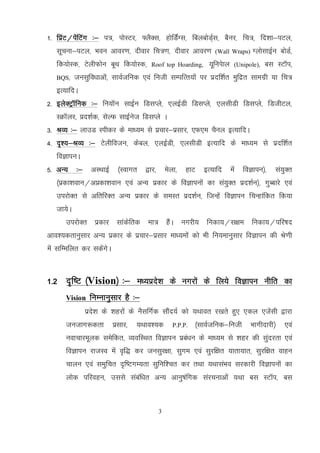 3
1- fizaV@isafVax %& i=] iksLVj] ¶ySDl] gksfMZaXl] fcycksMZ~l] cSuj] fp=] fn’kk&iVy]
lwpuk&iVy] Hkou vkoj.k] nhokj fp=.k] nhokj vkoj.k (Wall Wraps) XykslkbZu cksMZ]
fd;ksLd] VsyhQksu cwFk fd;ksLd] Roof top Hoarding, ;wfuisky (Unipole), cl LVkWi]
BQS] tulqfo/kkvksa] lkoZtfud ,oa futh lEifRr;ksa ij iznf’kZr eqfnzr lkexzh ;k fp=
bR;kfnA
2- bysDVªkWfud %& fu;kWu lkbZu fMlIys] ,ybZMh fMlIys] ,ylhMh fMLkIys] fMthVy]
LØkWyj] izn’kZd] lsYQ lkbZust fMlIys A
3- JO; %& ykmM Lihdj ds ek/;e ls izpkj&izlkj] ,Q,e pSuy bR;kfnA
4- n`’;&JO; %& Vsyhfotu] dscy] ,ybZMh] ,ylhMh bR;kfn ds ek/;e ls iznf'kZr
foKkiuA
5- vU; %& vLFkkbZ ¼Lokxr }kj] esyk] gkV bR;kfn esa foKkiu½] la;qDr
¼izdk’koku@vizdk’koku ,oa vU; izdkj ds foKkiuksa dk la;qDr izn’kZu½] xqCckjs ,oa
mijksDr ls vfrfjDr vU; izdkj ds leLr izn’kZu] ftUgsa foKkiu fpUgkafdr fd;k
tk;sA
mijksDr izdkj lkadsfrd ek= gSaA uxjh; fudk;@l{ke fudk;@ifj"kn
vko’;drkuqlkj vU; izdkj ds izpkj&izlkj ek/;eksa dks Hkh fu;ekuqlkj foKkiu dh Js.kh
esa lfEefyr dj ldsaxsA
1-2 n`f"V ¼Vision½ %& e/;izns’k ds uxjksa ds fy;s foKkiu uhfr dk
Vision fuEukuqlkj gS %&
izns’k ds 'kgjksa ds uSlfxZd lkSan;Z dks ;Fkkor j[krs gq, ,dy ,tsalh }kjk
tutkx:drk izlkj] ;Fkko’;d P.P.P. ¼lkoZtfud&futh Hkkxhnkjh½ ,oa
uokpkjewyd lesfdr] O;ofLFkr foKkiu izca/ku ds ek/;e ls 'kgj dh lqanjrk ,oa
foKkiu jktLo esa o`f) dj tulqj{kk] lqxe ,oa lqjf{kr ;krk;kr] lqjf{kr okgu
pkyu ,oa leqfpr n`f"VxE;rk lqfuf’pr dj rFkk ;FkklaHko ljdkjh foKkiuksa dk
yksd ifjogu] mlls lacaf/kr vU; vkuq"kafxd lajpukvksa ;Fkk cl LVkWi] cl
 