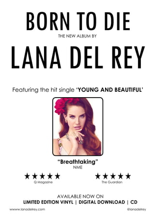BORN TO DIETHE NEW ALBUM BY
LANA DEL REY
Featuring the hit single ‘YOUNG AND BEAUTIFUL’
“Breathtaking”
NME
Q Magazine The Guardian
available now on
limited edition vinyl | digital download | CD
wwww.lanadelrey.com 	 @lanadelrey
 