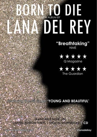 BORN TO DIETHE NEW ALBUM BY
LANA DEL REY
Featuring the hit single ‘YOUNG AND BEAUTIFUL’
“Breathtaking”
NME
Q Magazine
wwww.lanadelrey.com 	 @lanadelrey
AVAILABLE NOW ON
LIMITED EDITION VINYL | DIGITAL DOWNLOAD | CD
The Guardian
 