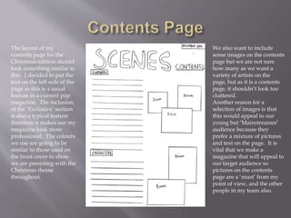 The layout of my
contents page for the
Christmas edition should
look something similar to
this. I decided to put the
text on the left side of the
page as this is a usual
feature in a current pop
magazine. The inclusion
of the ‘Exclusive’ section
is also a typical feature
therefore it makes our my
magazine look more
professional. The colours
we use are going to be
similar to those used on
the front cover to show
we are persisting with the
Christmas theme
throughout.
We also want to include
some images on the contents
page but we are not sure
how many as we want a
variety of artists on the
page, but as it is a contents
page, it shouldn’t look too
cluttered.
Another reason for a
selection of images is that
this would appeal to our
young but ‘Mainstreamer’
audience because they
prefer a mixture of pictures
and text on the page. It is
vital that we make a
magazine that will appeal to
our target audience so
pictures on the contents
page are a ‘must’ from my
point of view, and the other
people in my team also.
 