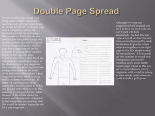 For my double page spread I am
using quite a simple but effective
layout as I am putting a main image
of ‘Daniel Archibold’ on the left page
with a full quote and then the
interview/text on the right page.
This reason for this is that we can
produce just one quality image and
not two or three that aren’t as good.
A large image taking up a most of
page has a bigger impact on the
audience in making them read the
article on the opposite page.
I want to also make it clear that I am
following the typical stereotypes of
the characters on a pop magazine.
For example, it is stereotypical to see
young, male artists on the front
cover and indeed throughout a pop
magazine as this is what a young,
female audience wants to see. In
terms of representation of the
artists, they should appear to be fun
and playful rather than sexy as the
audience is young and it isn’t adult
themed. If the artists shown are
women and shown to be vulnerable
by the things they are wearing, then
this would be deemed inappropriate
for a pop magazine
Although we want our
magazine to look original and
for it to have it’s own style, we
don’t want it to look
amateurish. We feel this may
come across if we don’t include
these sorts of features.We made
the decision to put the whole
interview together on the right
page so that it is simple to read
for our audience. If it was split
up into sections, is would look
disorganised and scruffy.
I wanted a pull quote on the
double page spread as this is a
very common feature on any
magazine, so it would be wrong
to leave empty space when we
could include a pull quote.
 