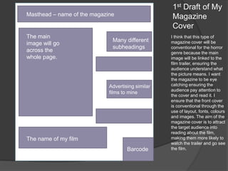 1st Draft of My
Magazine
Cover

Masthead – name of the magazine

The main
image will go
across the
whole page.

Many different
subheadings

Advertising similar
films to mine

The name of my film
Barcode

I think that this type of
magazine cover will be
conventional for the horror
genre because the main
image will be linked to the
film trailer, ensuring the
audience understand what
the picture means. I want
the magazine to be eye
catching ensuring the
audience pay attention to
the cover and read it. I
ensure that the front cover
is conventional through the
use of layout, fonts, colours
and images. The aim of the
magazine cover is to attract
the target audience into
reading about the film,
making them more likely to
watch the trailer and go see
the film.

 