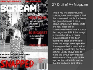 2nd Draft of My Magazine
This is my first draft including
colours, fonts and images. I think
this is conventional for the horror
film genre because it has a
colour scheme with black, white
and red, these are all
conventional colours for a horror
film magazine. I think the image
is conventional for a horror
movie because it has been
edited into black and white to
make the image seem spookier.
It also gives the impression that
somebody is watching her from
behind. Lastly, I have tried to
make the layout conventional
with the use of the route of the
eye, as this is the information
that the audience look at first.

 