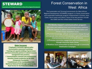 The Sustainable and Thriving Environments for West African
Regional Development (STEWARD) program is a forest conservation
and sustainable livelihoods program implemented in Guinea, Ivory
Coast, Sierra Leone and Liberia. Some of the key partners include
the USAID and the United States Forest Service.
Major Successes
Employed a successful regional policy
harmonization assessment workshop;
Training and capacity building of government
and local community partners in natural resource
management best practices;
 Communications outreach and environmental
education theater production by the Wild
Chimpanzee Foundation;
Establishment of the transboundary Gola
Rainforest National Park through a grant to the
Royal Society for the Protection of Birds.
Forest Conservation in
West Africa
PCI Media Impact’s communication program:
 Creates and mobilizes local and transboundary coalitions
 Builds capacity to address biodiversity conservation and
climate change adaptation issues;
 Promotes knowledge, attitude and behavior change through
a 52 episode (two seasons of 26 episodes) regionally produced
Entertainment-Education Serial Radio Drama
 Promotes interactive engagement with local populations
through Interactive Radio Shows
 Mobilizes local communities to action through 6 Community
Mobilization Campaigns
 