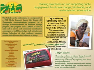 Participating countries:
Anguilla
Antigua and Barbuda
The Bahamas
Barbados
Belize
The British Virgin Islands
Dominica
Grenada
Jamaica
Montserrat
Saint Kitts and Nevis
Saint Lucia
St. Maarten
Saint Vincent and the
Grenadines
Trinidad & Tobago
Raising awareness on and supporting public
engagement for climate change, biodiversity and
environmental conservation
The Callaloo serial radio drama is a component of
a PCI Media Impact’s larger My Island—My
Community communications program. As a
strategic Communications for Behavior Change
program, this program uses Callaloo as well as
radio call-in shows and community mobilization
campaigns to build knowledge, shift attitudes and
change behaviors of their audience members
around critical issues the Caribbean is facing.
“My Island—My
Community comes at
an opportune time,
when pride of country
needs to be enhanced.
The program is a
rallying cry for the
inhabitants to defend
their island with all they
have got.”
–Anita James, Ministry
of
Agriculture,Government
of St. Lucia
Increasing resilience to climate change in coastal
communities by promoting natural solutions
Conserving biodiversity by improving solid waste
management practices
Reducing HIV infection rates (particularly among
youths) while increasing good practices relating to
sexual and reproductive health
Target issues:
 