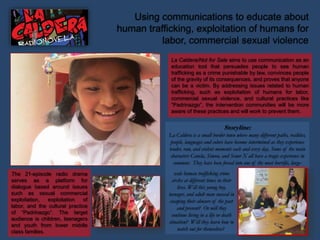La Caldera/Not for Sale aims to use communication as an
education tool that persuades people to see human
trafficking as a crime punishable by law, convinces people
of the gravity of its consequences, and proves that anyone
can be a victim. By addressing issues related to human
trafficking, such as exploitation of humans for labor,
commercial sexual violence, and cultural practices like
“Padrinazgo”, the intervention communities will be more
aware of these practices and will work to prevent them.
The 21-episode radio drama
serves as a platform for
dialogue based around issues
such as sexual commercial
exploitation, exploitation of
labor, and the cultural practice
of “Padrinazgo”. The target
audience is children, teenagers
and youth from lower middle
class families.
Using communications to educate about
human trafficking, exploitation of humans for
labor, commercial sexual violence
Storyline:
La Caldera is a small border town where many different paths, realities,
people, languages and colors have become intertwined as they experience
tender, raw, and violent moments each and every day. Some of the main
characters Canela, Simon, and Senor X all have a tragic experience in
common: They have been forced into one of the most horrific, large-
scale human trafficking crime
circles at different times in their
lives. Will this young boy,
teenager, and adult man succeed in
escaping their abusers of the past
and present? Or will they
continue living in a life or death
situation? Will they learn how to
watch out for themselves?
 
