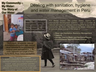 Dealing with sanitation, hygiene
and water management in Peru
PCI Media Impact, the United States Agency for
International Development (USAID), and a number of
national and regional partners came together to launch My
Community, My Water: The Story of Our Water, which aims
to motivate social change in the areas of
Water and Sanitation Resource Management
Hygiene
Gender roles in Water and Sanitation Issues
Environmental Issues/Climate Change.
24% of Peruvian
households (60% in
rural areas) do not
have access to safe
water and sanitation
Other Program Objectives
• Build a community of coalitions and well-
informed constituencies that understand and
support water and sanitation activities
• Positively change community knowledge,
attitudes and behaviors related to safe water
consumption, sanitation and hygiene.
My Community –
My Water:
The Story of
Our Water
The 6 month, 90-episode, national
Entertainment-Education radio drama’s
target audience: is the population in
marginal urban and rural areas in the
coast, highlands and jungle of Peru
(Lima Norte, Piura, Cusco and Iquitos).
 