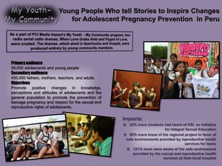 Young People Who tell Stories to Inspire Changes
for Adolescent Pregnancy Prevention in Peru
Primary audience
59,000 adolescents and young people
Secondaryaudience
450,000 fathers, mothers, teachers, and adults
Objectives
Promote positive changes in knowledge,
perceptions and attitudes of adolescents and the
general population to promote the prevention of
teenage pregnancy and respect for the sexual and
reproductive rights of adolescents.
Impacts:
o 32% more students had heard of ESI, an initiative
for Integral Sexual Education
o 89% more knew of the regional project in favor of
safe environments provided by reproductive health
services for teens
o 121% more were aware of the safe environment
provided by the sexual and reproductive health
services at their local hospital
 