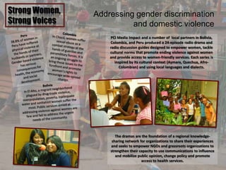 Strong Women,
Strong Voices
Addressing gender discrimination
and domestic violence
PCI Media Impact and a number of local partners in Bolivia,
Colombia, and Peru produced a 24-episode radio drama and
radio discussion guides designed to empower women, tackle
cultural norms that promote ending violence against women
and provide access to women-friendly services. Each series is
inspired by its cultural context (Aymara, Quechua, Afro-
Colombian) and using local languages and dialects.
The dramas are the foundation of a regional knowledge-
sharing network for organizations to share their experiences
and seeks to empower NGOs and grassroots organizations to
strengthen their capacity to use communications to influence
and mobilize public opinion, change policy and promote
access to health services.
 