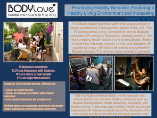 Promoting Healthy Behavior, Fostering a
Healthy Living Environment and Increasing
Quality of Life
PCI Media Impact partners with other organizations to
target populations in the southern states of the U.S. The
TV dramas Body Love, Camberwell and its Spanish
equivalent Promesas y Traiciones address some of the
most pressing health issues in the United States. These
include heart disease, cancer, stroke, and diabetes, all
caused by major risk factors of obesity and unhealthy
lifestyle choices. The dramas were created to promote
healthier lifestyle choices and improved health-seeking
behavior.
Of Alabama’s residents:
13.2% are diagnosed with diabetes
70% are obese or overweight
22% are cigarettesmokers
Compared to the national average, Alabama has:
• a lower per capita income;
• a lower percentage of residents with a higher
education;
• more people living below the poverty level.
All these factors are negatively correlated to the health
status, and access to prevention and health care.
Set in a fictitious beauty salon, the 80-episode radio
drama, BodyLove promotes healthy behaviors such as
disease management, health screening, exercising, and
healthy eating. In the soap opera setting, health issues are
interwoven with the personal stories of the characters. The
main target audience are African-American women over
 