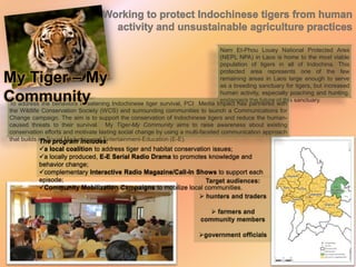 Nam Et-Phou Louey National Protected Area
(NEPL NPA) in Laos is home to the most viable
population of tigers in all of Indochina. This
protected area represents one of the few
remaining areas in Laos large enough to serve
as a breeding sanctuary for tigers, but increased
human activity, especially poaching and hunting,
endangers the future of this sanctuary.
To address the behaviors threatening Indochinese tiger survival, PCI Media Impact has partnered with
the Wildlife Conservation Society (WCS) and surrounding communities to launch a Communications for
Change campaign. The aim is to support the conservation of Indochinese tigers and reduce the human-
caused threats to their survival. My Tiger-My Community aims to raise awareness about existing
conservation efforts and motivate lasting social change by using a multi-faceted communication approach
that builds on Social Marketing and Entertainment-Education (E-E).
Working to protect Indochinese tigers from human
activity and unsustainable agriculture practices
My Tiger – My
Community
The program includes:
a local coalition to address tiger and habitat conservation issues;
a locally produced, E-E Serial Radio Drama to promotes knowledge and
behavior change;
complementary Interactive Radio Magazine/Call-In Shows to support each
episode;
Community Mobilization Campaigns to mobilize local communities.
Target audiences:
 hunters and traders
 farmers and
community members
government officials
 