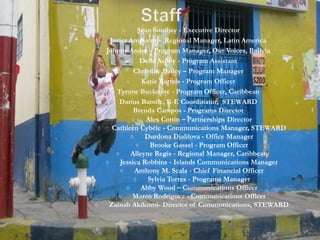 ◊ Sean Southey - Executive Director
◊ Javier Ampuero - Regional Manager, Latin America
◊ Johnny Anaya - Program Manager, Our Voices, Bolivia
◊ Della Ashby - Program Assistant
◊ Christine Bailey – Program Manager
◊ Katie Bartels - Program Officer
◊ Tyrone Buckmire - Program Officer, Caribbean
◊ Darius Barolle, E-E Coordinator, STEWARD
Brenda Campos - Programs Director
 Alex Cottin – Partnerships Director
 Cathleen Cybèle - Communications Manager, STEWARD
 Durdona Djalilova - Office Manager
 Brooke Gassel - Program Officer
 Alleyne Regis - Regional Manager, Caribbean
 Jessica Robbins - Islands Communications Manager
 Anthony M. Scala - Chief Financial Officer
 Sylvia Torres - Programs Manager
 Abby Wood – Communications Officer
 Marco Rodriguez - Communications Officer
 Zainab Akikumi- Director of Communications, STEWARD
 