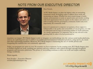 NOTE FROM OUR EXECUTIVE DIRECTOR
Dear Friends,
At PCI Media Impact, we place the highest value on researching
community needs, developing a plan to address those needs and
monitoring our impact. Whether the most crucial change is health-
related, environmental or social, we spend weeks and months working
with local organizations that are experts on the subject and culture, as
well as working with the government, community leaders and, most
importantly, the community itself.
Just as it is paramount to empower our partners, whose support is
indispensable to the quality and sustainability of our programs, it is vital
to understand and leverage an increasing number of media platforms.
As a media organization, it is imperative that we stay relevant in this
growing field, in order to be best-positioned to
maximize our impact. PCI Media Impact works to integrate our methodology into the various social media platforms,
and we are exploring new ways to deliver our traditional Entertainment-Education products, using sports, art, music
and other entertaining mediums. Moreover, PCI Media Impact is harnessing the use of mobile phones and
integrating this medium into our community approach.
Today, our programs are active in over 30 countries on four continents. In the coming years, PCI Media Impact aims
to further expand our work, reaching new partners and new audiences with critical messages through thoughtful
programs and innovative platforms. The power of storytelling continues to drive our work and inspire enduring
change worldwide.
Warm regards,
Sean Southey - Executive Director
ssouthey@mediaimpact.org
 