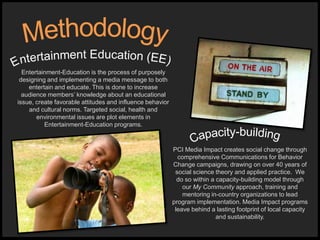 PCI Media Impact creates social change through
comprehensive Communications for Behavior
Change campaigns, drawing on over 40 years of
social science theory and applied practice. We
do so within a capacity-building model through
our My Community approach, training and
mentoring in-country organizations to lead
program implementation. Media Impact programs
leave behind a lasting footprint of local capacity
and sustainability.
Entertainment-Education is the process of purposely
designing and implementing a media message to both
entertain and educate. This is done to increase
audience members’ knowledge about an educational
issue, create favorable attitudes and influence behavior
and cultural norms. Targeted social, health and
environmental issues are plot elements in
Entertainment-Education programs.
 