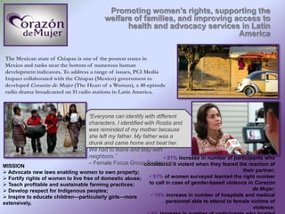 Promoting women’s rights, supporting the
welfare of families, and improving access to
health and advocacy services in Latin
America
The Mexican state of Chiapas is one of the poorest states in
Mexico and ranks near the bottom of numerous human
development indicators. To address a range of issues, PCI Media
Impact collaborated with the Chiapas (Mexico) government to
developed Corazón de Mujer (The Heart of a Woman), a 40-episode
radio drama broadcasted on 51 radio stations in Latin America.
MISSION
 Advocate new laws enabling women to own property;
 Fortify rights of women to live free of domestic abuse;
 Teach profitable and sustainable farming practices;
 Develop respect for Indigenous peoples;
 Inspire to educate children—particularly girls—more
extensively.
IMPACT
21% increase in number of participants who
considered it violent when they feared the reaction of
their partner;
51% of women surveyed learned the right number
to call in case of gender-based violence in Corazón
de Mujer;
16% increase in number of hospitals and medical
personnel able to attend to female victims of
violence;
“Everyone can identify with different
characters. I identified with Rosita and
was reminded of my mother because
she left my father. My father was a
drunk and came home and beat her.
We had to leave and stay with
neighbors.”
– Female Focus Group Participant
 