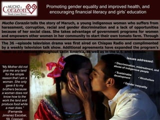 Promoting gender equality and improved health, and
encouraging financial literacy and girls’ education
Mucho Corazón tells the story of Maruch, a young indigenous woman who suffers from
harassment, corruption, racial and gender discrimination and a lack of opportunities
because of her social class. She takes advantage of government programs for women
and empowers other women in her community to start their own tomato farm. Through
her struggles, Maruch is confronted by several dangerous situations and falls victim of
injustice before overcoming it all.
“My Mother did not
give me any land
for the simple
reason that I am a
woman. She only
gave it to my
brothers because
a woman does not
know how to the
work the land and
produce food while
a man does.”
(Fernanda
Jimenez Escobar,
The 36 –episode television drama was first aired on Chiapas Radio and complimented
by a weekly television talk show. Additional agreements have expanded the program’s
reach to 23 stations throughout Latin America, as well as in the U.S. and Canada.
 