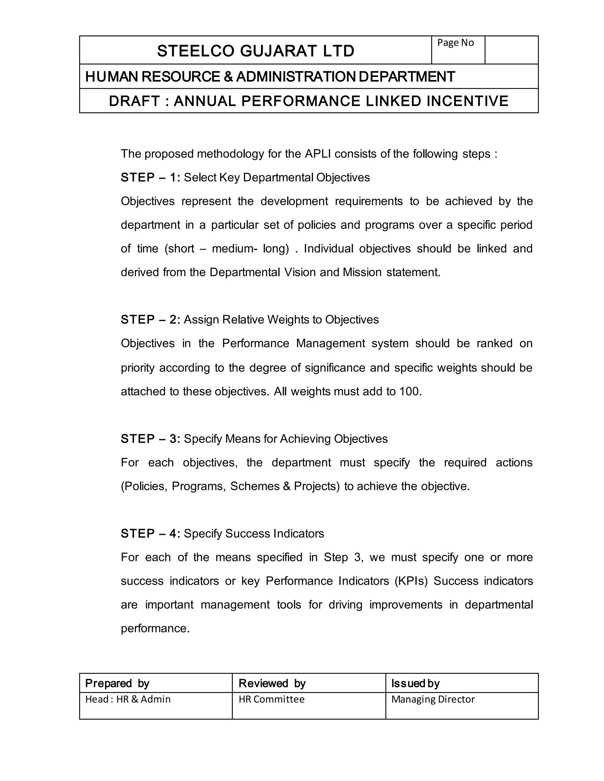 STEELCO GUJARAT LTD
Page No
HUMAN RESOURCE & ADMINISTRATION DEPARTMENT
DRAFT : ANNUAL PERFORMANCE LINKED INCENTIVE
Prepared by Reviewed by Issued by
Head: HR & Admin HR Committee Managing Director
The proposed methodology for the APLI consists of the following steps :
STEP – 1: Select Key Departmental Objectives
Objectives represent the development requirements to be achieved by the
department in a particular set of policies and programs over a specific period
of time (short – medium- long) . Individual objectives should be linked and
derived from the Departmental Vision and Mission statement.
STEP – 2: Assign Relative Weights to Objectives
Objectives in the Performance Management system should be ranked on
priority according to the degree of significance and specific weights should be
attached to these objectives. All weights must add to 100.
STEP – 3: Specify Means for Achieving Objectives
For each objectives, the department must specify the required actions
(Policies, Programs, Schemes & Projects) to achieve the objective.
STEP – 4: Specify Success Indicators
For each of the means specified in Step 3, we must specify one or more
success indicators or key Performance Indicators (KPIs) Success indicators
are important management tools for driving improvements in departmental
performance.
 