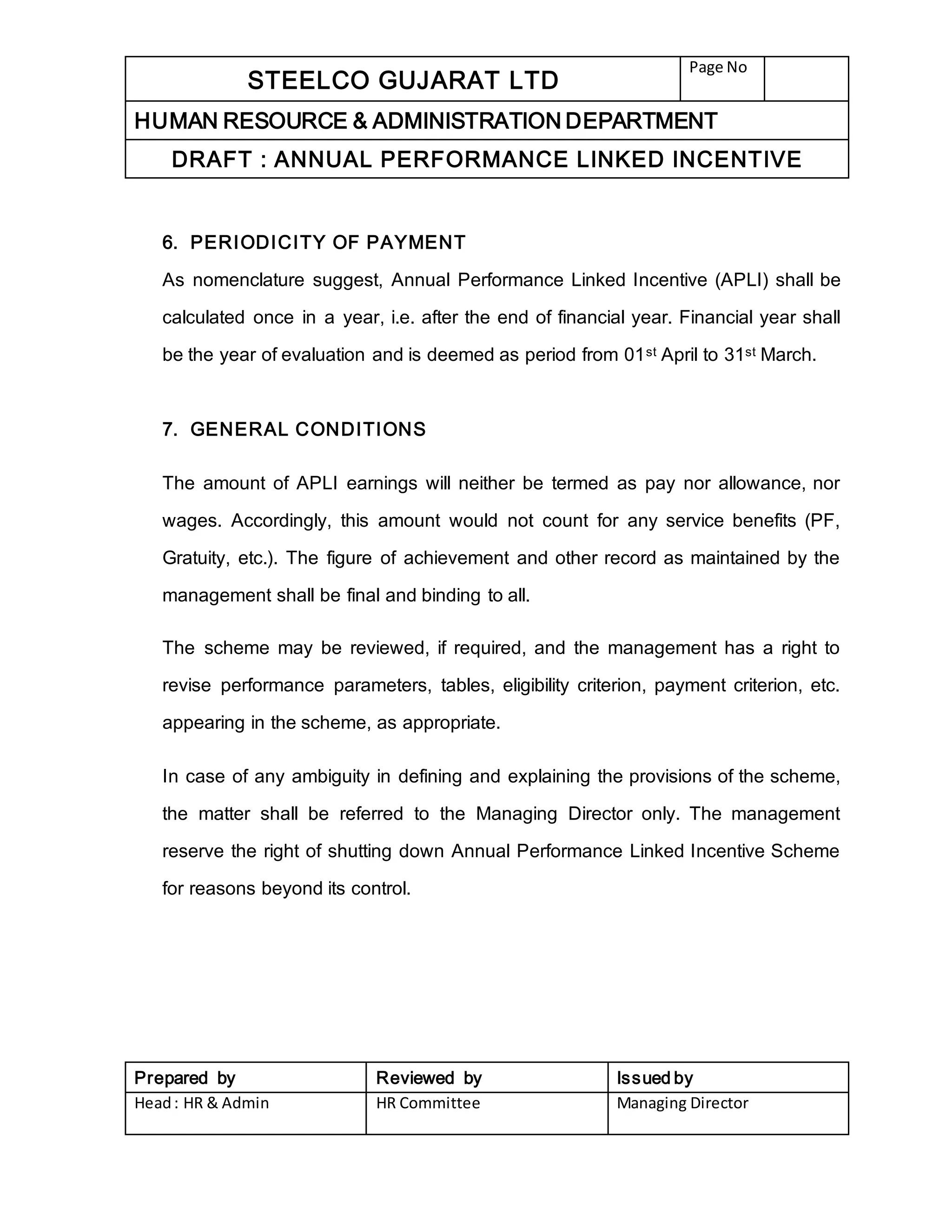 STEELCO GUJARAT LTD
Page No
HUMAN RESOURCE & ADMINISTRATION DEPARTMENT
DRAFT : ANNUAL PERFORMANCE LINKED INCENTIVE
Prepared by Reviewed by Issued by
Head: HR & Admin HR Committee Managing Director
6. PERIODICITY OF PAYMENT
As nomenclature suggest, Annual Performance Linked Incentive (APLI) shall be
calculated once in a year, i.e. after the end of financial year. Financial year shall
be the year of evaluation and is deemed as period from 01st April to 31st March.
7. GENERAL CONDITIONS
The amount of APLI earnings will neither be termed as pay nor allowance, nor
wages. Accordingly, this amount would not count for any service benefits (PF,
Gratuity, etc.). The figure of achievement and other record as maintained by the
management shall be final and binding to all.
The scheme may be reviewed, if required, and the management has a right to
revise performance parameters, tables, eligibility criterion, payment criterion, etc.
appearing in the scheme, as appropriate.
In case of any ambiguity in defining and explaining the provisions of the scheme,
the matter shall be referred to the Managing Director only. The management
reserve the right of shutting down Annual Performance Linked Incentive Scheme
for reasons beyond its control.
 