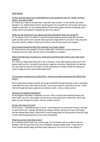 Draft Article
So first of all we have to say congratulations on the success of your no 1 single “summer
nights”. How does it feel?
M: Thank you! I was so surreal when i was told i was number 1 in the charts i just never
thought in my wildest dreams that it would happen! I’m so grateful for all my fans who have
helped me get here, it’s an amazing feeling to have that support and love off people and it
makes even more excited to release the rest of my album!
When can we expect from your album and more importantly when can we get it?!
M: The album is out in 2 weeks! it’s got some great upbeat summer songs like ‘summer
night’ but also some more acoustic more personal songs which I’m proud of. They may also
be a few surprise collabs on there you’ll have to wait and see (winks and laughs)
We’re looking forward to that! Who would be your dream collab?
M: There are so many people I’d love to collab with, l think Demi Lovato would be an
amazing i love her music and her voice is incredible! im a big fan !
What’s the best piece of advice you could give to someone who wants to be in the music
industry?
M: i think you really need thick skin to be a musician. If you take things to heart you’re not
going to get very far. I’ve learnt to just ignore negative comments. Everybody is so serious,
but i just want to have fun and enjoy my time doing what I’m doing. People are always so
quick to judge but who cares what people think!
You’ve been compared a lot to Katy Perry , what do you think about being the ‘British Katy
Perry”?
M: it’s weird when people say that, its a huge compliment though because e she is amazing!
i love Katy Perry but i don’t want to be her, i am my own person i just want to be me. I have
met her though she was so genuine and down to earth , she’s a lovely woman.
Who are your biggest inspirations?
M: My biggest inspiration is definitely my mum. She’s a strong hard working women and
that’s what i try to be. She taught me how to be a real woman and i admire her. She’s has
been my rock through my career and my number one fan!
Do you miss being at home?
M: Of course, i miss Manchester so much , it will always be my home even though i dont get
to visit it that much recently. My family are alwaysr always coming out to see me though,
and are always there when i need them! It sucks being away for long periods of time but i get
to visit some amazing places im very lucky and grateful.
What do you love most about music?
M: ive always loved music from a young age. It’s my freedom and my outlet to vent my
feelings. I like the way how music can completely change people mood. I hope that my
music makes people happy and they enjoy listening to it as much as i love making it!
 