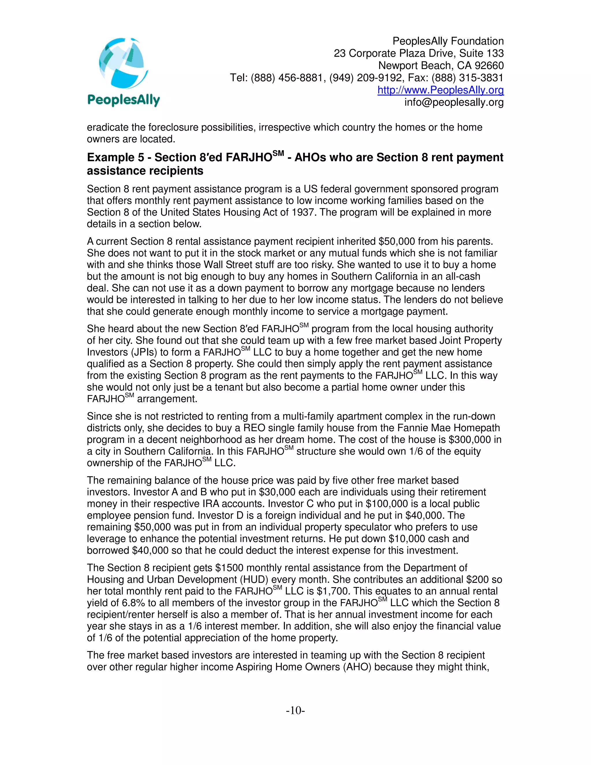 PeoplesAlly Foundation
                                                       23 Corporate Plaza Drive, Suite 133
                                                                Newport Beach, CA 92660
                                 Tel: (888) 456-8881, (949) 209-9192, Fax: (888) 315-3831
                                                                http://www.PeoplesAlly.org
                                                                       info@peoplesally.org

eradicate the foreclosure possibilities, irrespective which country the homes or the home
owners are located.
Example 5 - Section 8′ed FARJHOSM - AHOs who are Section 8 rent payment
assistance recipients
Section 8 rent payment assistance program is a US federal government sponsored program
that offers monthly rent payment assistance to low income working families based on the
Section 8 of the United States Housing Act of 1937. The program will be explained in more
details in a section below.
A current Section 8 rental assistance payment recipient inherited $50,000 from his parents.
She does not want to put it in the stock market or any mutual funds which she is not familiar
with and she thinks those Wall Street stuff are too risky. She wanted to use it to buy a home
but the amount is not big enough to buy any homes in Southern California in an all-cash
deal. She can not use it as a down payment to borrow any mortgage because no lenders
would be interested in talking to her due to her low income status. The lenders do not believe
that she could generate enough monthly income to service a mortgage payment.
She heard about the new Section 8′ed FARJHOSM program from the local housing authority
of her city. She found out that she could team up with a few free market based Joint Property
Investors (JPIs) to form a FARJHOSM LLC to buy a home together and get the new home
qualified as a Section 8 property. She could then simply apply the rent payment assistance
from the existing Section 8 program as the rent payments to the FARJHOSM LLC. In this way
she would not only just be a tenant but also become a partial home owner under this
          SM
FARJHO arrangement.
Since she is not restricted to renting from a multi-family apartment complex in the run-down
districts only, she decides to buy a REO single family house from the Fannie Mae Homepath
program in a decent neighborhood as her dream home. The cost of the house is $300,000 in
a city in Southern California. In this FARJHOSM structure she would own 1/6 of the equity
ownership of the FARJHOSM LLC.
The remaining balance of the house price was paid by five other free market based
investors. Investor A and B who put in $30,000 each are individuals using their retirement
money in their respective IRA accounts. Investor C who put in $100,000 is a local public
employee pension fund. Investor D is a foreign individual and he put in $40,000. The
remaining $50,000 was put in from an individual property speculator who prefers to use
leverage to enhance the potential investment returns. He put down $10,000 cash and
borrowed $40,000 so that he could deduct the interest expense for this investment.
The Section 8 recipient gets $1500 monthly rental assistance from the Department of
Housing and Urban Development (HUD) every month. She contributes an additional $200 so
her total monthly rent paid to the FARJHOSM LLC is $1,700. This equates to an annual rental
yield of 6.8% to all members of the investor group in the FARJHOSM LLC which the Section 8
recipient/renter herself is also a member of. That is her annual investment income for each
year she stays in as a 1/6 interest member. In addition, she will also enjoy the financial value
of 1/6 of the potential appreciation of the home property.
The free market based investors are interested in teaming up with the Section 8 recipient
over other regular higher income Aspiring Home Owners (AHO) because they might think,



                                             -10-
 