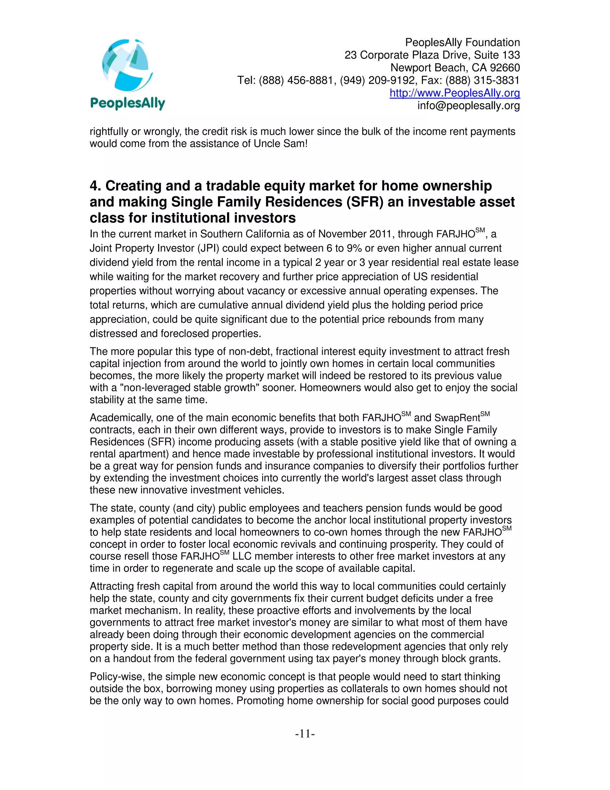 PeoplesAlly Foundation
                                                       23 Corporate Plaza Drive, Suite 133
                                                                Newport Beach, CA 92660
                                 Tel: (888) 456-8881, (949) 209-9192, Fax: (888) 315-3831
                                                                http://www.PeoplesAlly.org
                                                                       info@peoplesally.org

rightfully or wrongly, the credit risk is much lower since the bulk of the income rent payments
would come from the assistance of Uncle Sam!



4. Creating and a tradable equity market for home ownership
and making Single Family Residences (SFR) an investable asset
class for institutional investors
In the current market in Southern California as of November 2011, through FARJHOSM, a
Joint Property Investor (JPI) could expect between 6 to 9% or even higher annual current
dividend yield from the rental income in a typical 2 year or 3 year residential real estate lease
while waiting for the market recovery and further price appreciation of US residential
properties without worrying about vacancy or excessive annual operating expenses. The
total returns, which are cumulative annual dividend yield plus the holding period price
appreciation, could be quite significant due to the potential price rebounds from many
distressed and foreclosed properties.
The more popular this type of non-debt, fractional interest equity investment to attract fresh
capital injection from around the world to jointly own homes in certain local communities
becomes, the more likely the property market will indeed be restored to its previous value
with a "non-leveraged stable growth" sooner. Homeowners would also get to enjoy the social
stability at the same time.
Academically, one of the main economic benefits that both FARJHOSM and SwapRentSM
contracts, each in their own different ways, provide to investors is to make Single Family
Residences (SFR) income producing assets (with a stable positive yield like that of owning a
rental apartment) and hence made investable by professional institutional investors. It would
be a great way for pension funds and insurance companies to diversify their portfolios further
by extending the investment choices into currently the world's largest asset class through
these new innovative investment vehicles.
The state, county (and city) public employees and teachers pension funds would be good
examples of potential candidates to become the anchor local institutional property investors
to help state residents and local homeowners to co-own homes through the new FARJHOSM
concept in order to foster local economic revivals and continuing prosperity. They could of
course resell those FARJHOSM LLC member interests to other free market investors at any
time in order to regenerate and scale up the scope of available capital.
Attracting fresh capital from around the world this way to local communities could certainly
help the state, county and city governments fix their current budget deficits under a free
market mechanism. In reality, these proactive efforts and involvements by the local
governments to attract free market investor's money are similar to what most of them have
already been doing through their economic development agencies on the commercial
property side. It is a much better method than those redevelopment agencies that only rely
on a handout from the federal government using tax payer's money through block grants.
Policy-wise, the simple new economic concept is that people would need to start thinking
outside the box, borrowing money using properties as collaterals to own homes should not
be the only way to own homes. Promoting home ownership for social good purposes could


                                              -11-
 