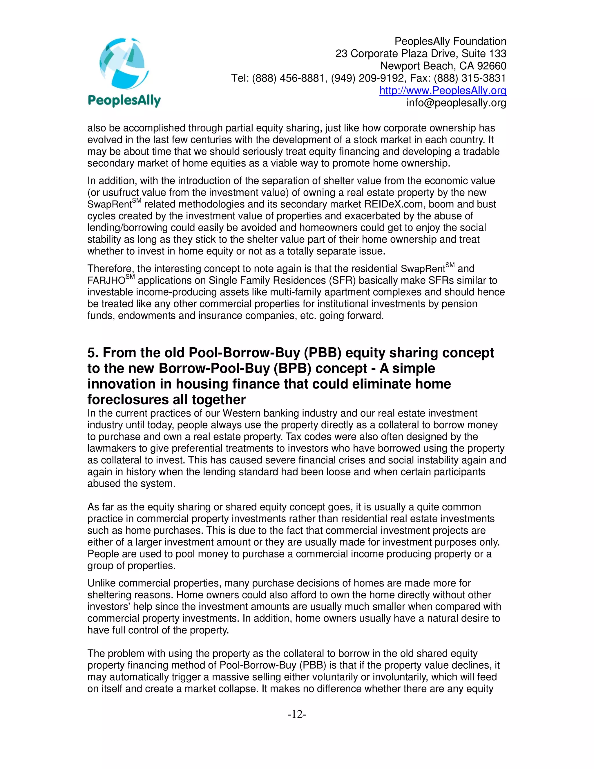PeoplesAlly Foundation
                                                       23 Corporate Plaza Drive, Suite 133
                                                                Newport Beach, CA 92660
                                 Tel: (888) 456-8881, (949) 209-9192, Fax: (888) 315-3831
                                                                http://www.PeoplesAlly.org
                                                                       info@peoplesally.org

also be accomplished through partial equity sharing, just like how corporate ownership has
evolved in the last few centuries with the development of a stock market in each country. It
may be about time that we should seriously treat equity financing and developing a tradable
secondary market of home equities as a viable way to promote home ownership.
In addition, with the introduction of the separation of shelter value from the economic value
(or usufruct value from the investment value) of owning a real estate property by the new
           SM
SwapRent related methodologies and its secondary market REIDeX.com, boom and bust
cycles created by the investment value of properties and exacerbated by the abuse of
lending/borrowing could easily be avoided and homeowners could get to enjoy the social
stability as long as they stick to the shelter value part of their home ownership and treat
whether to invest in home equity or not as a totally separate issue.
Therefore, the interesting concept to note again is that the residential SwapRentSM and
         SM
FARJHO applications on Single Family Residences (SFR) basically make SFRs similar to
investable income-producing assets like multi-family apartment complexes and should hence
be treated like any other commercial properties for institutional investments by pension
funds, endowments and insurance companies, etc. going forward.


5. From the old Pool-Borrow-Buy (PBB) equity sharing concept
to the new Borrow-Pool-Buy (BPB) concept - A simple
innovation in housing finance that could eliminate home
foreclosures all together
In the current practices of our Western banking industry and our real estate investment
industry until today, people always use the property directly as a collateral to borrow money
to purchase and own a real estate property. Tax codes were also often designed by the
lawmakers to give preferential treatments to investors who have borrowed using the property
as collateral to invest. This has caused severe financial crises and social instability again and
again in history when the lending standard had been loose and when certain participants
abused the system.

As far as the equity sharing or shared equity concept goes, it is usually a quite common
practice in commercial property investments rather than residential real estate investments
such as home purchases. This is due to the fact that commercial investment projects are
either of a larger investment amount or they are usually made for investment purposes only.
People are used to pool money to purchase a commercial income producing property or a
group of properties.
Unlike commercial properties, many purchase decisions of homes are made more for
sheltering reasons. Home owners could also afford to own the home directly without other
investors' help since the investment amounts are usually much smaller when compared with
commercial property investments. In addition, home owners usually have a natural desire to
have full control of the property.

The problem with using the property as the collateral to borrow in the old shared equity
property financing method of Pool-Borrow-Buy (PBB) is that if the property value declines, it
may automatically trigger a massive selling either voluntarily or involuntarily, which will feed
on itself and create a market collapse. It makes no difference whether there are any equity

                                              -12-
 