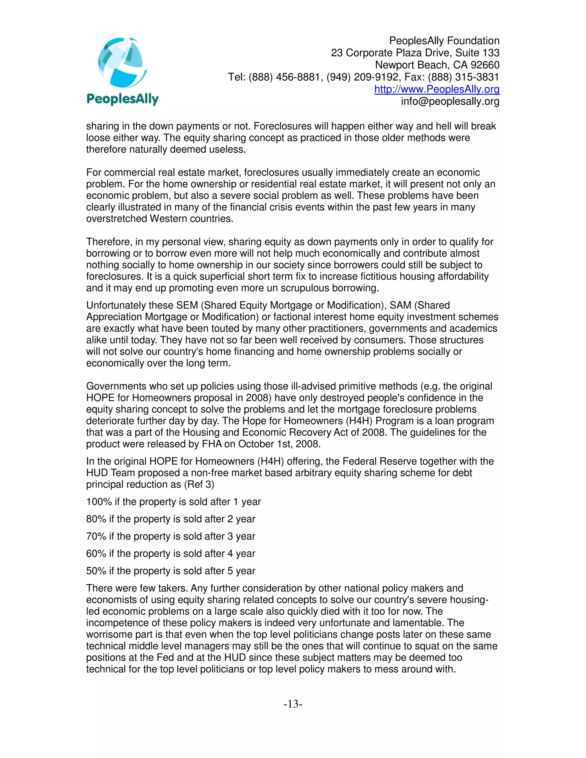 PeoplesAlly Foundation
                                                        23 Corporate Plaza Drive, Suite 133
                                                                 Newport Beach, CA 92660
                                  Tel: (888) 456-8881, (949) 209-9192, Fax: (888) 315-3831
                                                                 http://www.PeoplesAlly.org
                                                                        info@peoplesally.org

sharing in the down payments or not. Foreclosures will happen either way and hell will break
loose either way. The equity sharing concept as practiced in those older methods were
therefore naturally deemed useless.

For commercial real estate market, foreclosures usually immediately create an economic
problem. For the home ownership or residential real estate market, it will present not only an
economic problem, but also a severe social problem as well. These problems have been
clearly illustrated in many of the financial crisis events within the past few years in many
overstretched Western countries.

Therefore, in my personal view, sharing equity as down payments only in order to qualify for
borrowing or to borrow even more will not help much economically and contribute almost
nothing socially to home ownership in our society since borrowers could still be subject to
foreclosures. It is a quick superficial short term fix to increase fictitious housing affordability
and it may end up promoting even more un scrupulous borrowing.
Unfortunately these SEM (Shared Equity Mortgage or Modification), SAM (Shared
Appreciation Mortgage or Modification) or factional interest home equity investment schemes
are exactly what have been touted by many other practitioners, governments and academics
alike until today. They have not so far been well received by consumers. Those structures
will not solve our country's home financing and home ownership problems socially or
economically over the long term.

Governments who set up policies using those ill-advised primitive methods (e.g. the original
HOPE for Homeowners proposal in 2008) have only destroyed people's confidence in the
equity sharing concept to solve the problems and let the mortgage foreclosure problems
deteriorate further day by day. The Hope for Homeowners (H4H) Program is a loan program
that was a part of the Housing and Economic Recovery Act of 2008. The guidelines for the
product were released by FHA on October 1st, 2008.
In the original HOPE for Homeowners (H4H) offering, the Federal Reserve together with the
HUD Team proposed a non-free market based arbitrary equity sharing scheme for debt
principal reduction as (Ref 3)
100% if the property is sold after 1 year
80% if the property is sold after 2 year
70% if the property is sold after 3 year
60% if the property is sold after 4 year
50% if the property is sold after 5 year
There were few takers. Any further consideration by other national policy makers and
economists of using equity sharing related concepts to solve our country's severe housing-
led economic problems on a large scale also quickly died with it too for now. The
incompetence of these policy makers is indeed very unfortunate and lamentable. The
worrisome part is that even when the top level politicians change posts later on these same
technical middle level managers may still be the ones that will continue to squat on the same
positions at the Fed and at the HUD since these subject matters may be deemed too
technical for the top level politicians or top level policy makers to mess around with.


                                               -13-
 