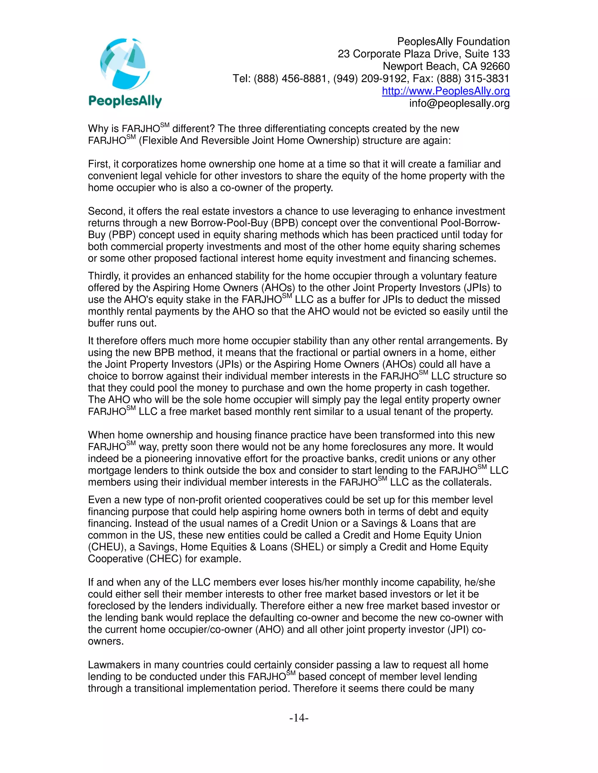 PeoplesAlly Foundation
                                                      23 Corporate Plaza Drive, Suite 133
                                                               Newport Beach, CA 92660
                                Tel: (888) 456-8881, (949) 209-9192, Fax: (888) 315-3831
                                                               http://www.PeoplesAlly.org
                                                                      info@peoplesally.org

Why is FARJHOSM different? The three differentiating concepts created by the new
        SM
FARJHO (Flexible And Reversible Joint Home Ownership) structure are again:

First, it corporatizes home ownership one home at a time so that it will create a familiar and
convenient legal vehicle for other investors to share the equity of the home property with the
home occupier who is also a co-owner of the property.

Second, it offers the real estate investors a chance to use leveraging to enhance investment
returns through a new Borrow-Pool-Buy (BPB) concept over the conventional Pool-Borrow-
Buy (PBP) concept used in equity sharing methods which has been practiced until today for
both commercial property investments and most of the other home equity sharing schemes
or some other proposed factional interest home equity investment and financing schemes.
Thirdly, it provides an enhanced stability for the home occupier through a voluntary feature
offered by the Aspiring Home Owners (AHOs) to the other Joint Property Investors (JPIs) to
use the AHO's equity stake in the FARJHOSM LLC as a buffer for JPIs to deduct the missed
monthly rental payments by the AHO so that the AHO would not be evicted so easily until the
buffer runs out.
It therefore offers much more home occupier stability than any other rental arrangements. By
using the new BPB method, it means that the fractional or partial owners in a home, either
the Joint Property Investors (JPIs) or the Aspiring Home Owners (AHOs) could all have a
choice to borrow against their individual member interests in the FARJHOSM LLC structure so
that they could pool the money to purchase and own the home property in cash together.
The AHO who will be the sole home occupier will simply pay the legal entity property owner
          SM
FARJHO LLC a free market based monthly rent similar to a usual tenant of the property.

When home ownership and housing finance practice have been transformed into this new
        SM
FARJHO     way, pretty soon there would not be any home foreclosures any more. It would
indeed be a pioneering innovative effort for the proactive banks, credit unions or any other
mortgage lenders to think outside the box and consider to start lending to the FARJHOSM LLC
members using their individual member interests in the FARJHOSM LLC as the collaterals.
Even a new type of non-profit oriented cooperatives could be set up for this member level
financing purpose that could help aspiring home owners both in terms of debt and equity
financing. Instead of the usual names of a Credit Union or a Savings & Loans that are
common in the US, these new entities could be called a Credit and Home Equity Union
(CHEU), a Savings, Home Equities & Loans (SHEL) or simply a Credit and Home Equity
Cooperative (CHEC) for example.

If and when any of the LLC members ever loses his/her monthly income capability, he/she
could either sell their member interests to other free market based investors or let it be
foreclosed by the lenders individually. Therefore either a new free market based investor or
the lending bank would replace the defaulting co-owner and become the new co-owner with
the current home occupier/co-owner (AHO) and all other joint property investor (JPI) co-
owners.

Lawmakers in many countries could certainly consider passing a law to request all home
lending to be conducted under this FARJHOSM based concept of member level lending
through a transitional implementation period. Therefore it seems there could be many

                                             -14-
 