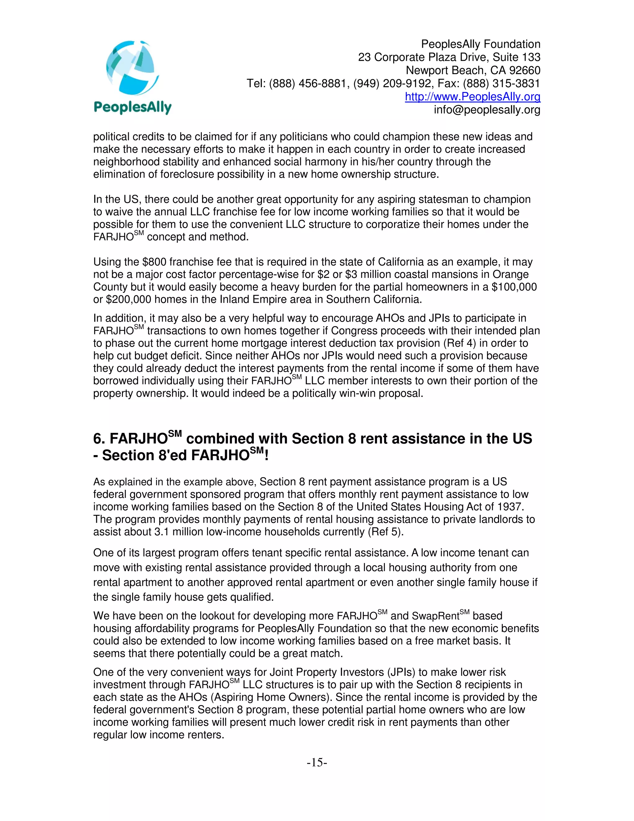PeoplesAlly Foundation
                                                      23 Corporate Plaza Drive, Suite 133
                                                               Newport Beach, CA 92660
                                Tel: (888) 456-8881, (949) 209-9192, Fax: (888) 315-3831
                                                               http://www.PeoplesAlly.org
                                                                      info@peoplesally.org

political credits to be claimed for if any politicians who could champion these new ideas and
make the necessary efforts to make it happen in each country in order to create increased
neighborhood stability and enhanced social harmony in his/her country through the
elimination of foreclosure possibility in a new home ownership structure.

In the US, there could be another great opportunity for any aspiring statesman to champion
to waive the annual LLC franchise fee for low income working families so that it would be
possible for them to use the convenient LLC structure to corporatize their homes under the
        SM
FARJHO concept and method.

Using the $800 franchise fee that is required in the state of California as an example, it may
not be a major cost factor percentage-wise for $2 or $3 million coastal mansions in Orange
County but it would easily become a heavy burden for the partial homeowners in a $100,000
or $200,000 homes in the Inland Empire area in Southern California.
In addition, it may also be a very helpful way to encourage AHOs and JPIs to participate in
         SM
FARJHO      transactions to own homes together if Congress proceeds with their intended plan
to phase out the current home mortgage interest deduction tax provision (Ref 4) in order to
help cut budget deficit. Since neither AHOs nor JPIs would need such a provision because
they could already deduct the interest payments from the rental income if some of them have
borrowed individually using their FARJHOSM LLC member interests to own their portion of the
property ownership. It would indeed be a politically win-win proposal.



6. FARJHOSM combined with Section 8 rent assistance in the US
- Section 8'ed FARJHOSM!
As explained in the example above, Section 8 rent payment assistance program is a US
federal government sponsored program that offers monthly rent payment assistance to low
income working families based on the Section 8 of the United States Housing Act of 1937.
The program provides monthly payments of rental housing assistance to private landlords to
assist about 3.1 million low-income households currently (Ref 5).
One of its largest program offers tenant specific rental assistance. A low income tenant can
move with existing rental assistance provided through a local housing authority from one
rental apartment to another approved rental apartment or even another single family house if
the single family house gets qualified.
We have been on the lookout for developing more FARJHOSM and SwapRentSM based
housing affordability programs for PeoplesAlly Foundation so that the new economic benefits
could also be extended to low income working families based on a free market basis. It
seems that there potentially could be a great match.
One of the very convenient ways for Joint Property Investors (JPIs) to make lower risk
investment through FARJHOSM LLC structures is to pair up with the Section 8 recipients in
each state as the AHOs (Aspiring Home Owners). Since the rental income is provided by the
federal government's Section 8 program, these potential partial home owners who are low
income working families will present much lower credit risk in rent payments than other
regular low income renters.

                                             -15-
 