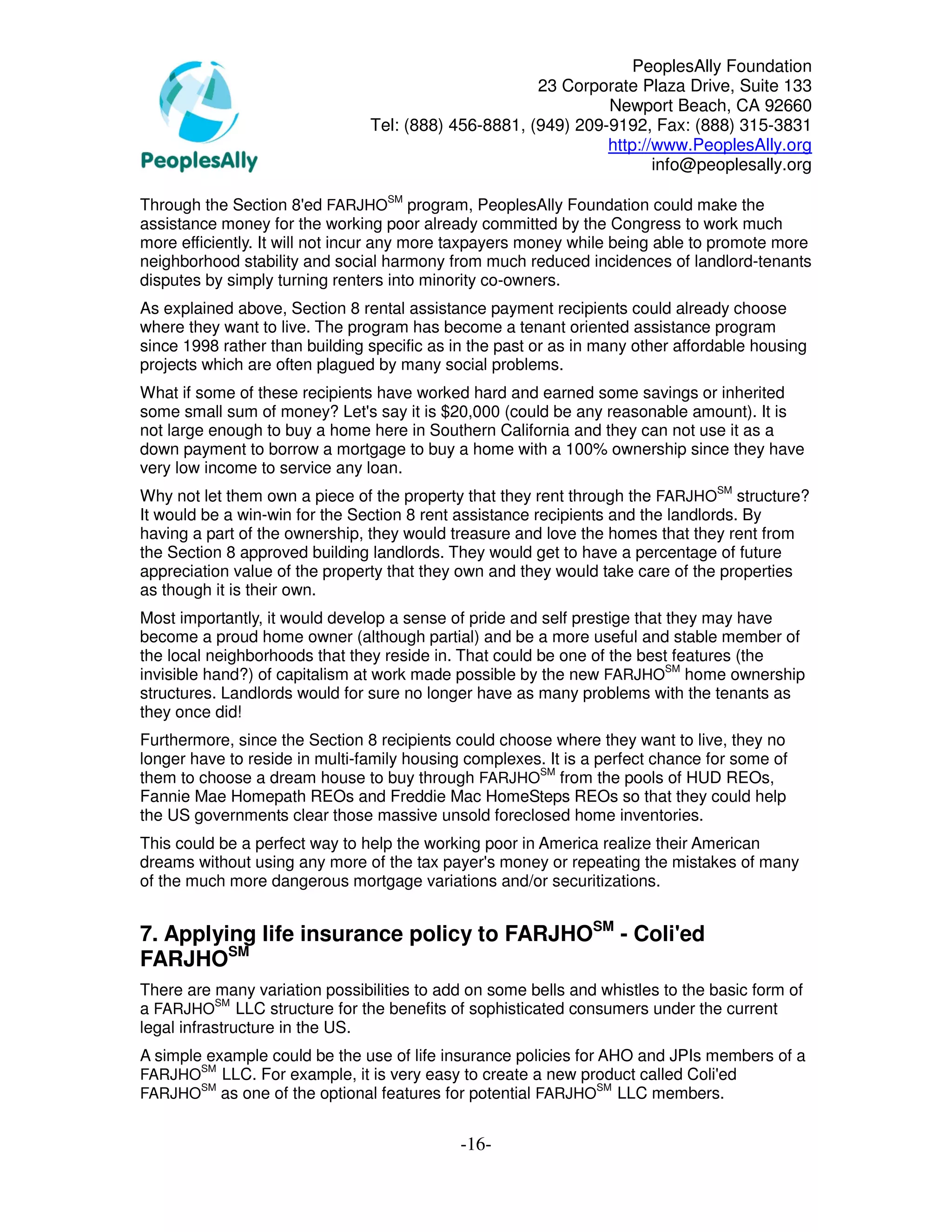 PeoplesAlly Foundation
                                                      23 Corporate Plaza Drive, Suite 133
                                                               Newport Beach, CA 92660
                                Tel: (888) 456-8881, (949) 209-9192, Fax: (888) 315-3831
                                                               http://www.PeoplesAlly.org
                                                                      info@peoplesally.org

Through the Section 8'ed FARJHOSM program, PeoplesAlly Foundation could make the
assistance money for the working poor already committed by the Congress to work much
more efficiently. It will not incur any more taxpayers money while being able to promote more
neighborhood stability and social harmony from much reduced incidences of landlord-tenants
disputes by simply turning renters into minority co-owners.
As explained above, Section 8 rental assistance payment recipients could already choose
where they want to live. The program has become a tenant oriented assistance program
since 1998 rather than building specific as in the past or as in many other affordable housing
projects which are often plagued by many social problems.
What if some of these recipients have worked hard and earned some savings or inherited
some small sum of money? Let's say it is $20,000 (could be any reasonable amount). It is
not large enough to buy a home here in Southern California and they can not use it as a
down payment to borrow a mortgage to buy a home with a 100% ownership since they have
very low income to service any loan.
Why not let them own a piece of the property that they rent through the FARJHOSM structure?
It would be a win-win for the Section 8 rent assistance recipients and the landlords. By
having a part of the ownership, they would treasure and love the homes that they rent from
the Section 8 approved building landlords. They would get to have a percentage of future
appreciation value of the property that they own and they would take care of the properties
as though it is their own.
Most importantly, it would develop a sense of pride and self prestige that they may have
become a proud home owner (although partial) and be a more useful and stable member of
the local neighborhoods that they reside in. That could be one of the best features (the
invisible hand?) of capitalism at work made possible by the new FARJHOSM home ownership
structures. Landlords would for sure no longer have as many problems with the tenants as
they once did!
Furthermore, since the Section 8 recipients could choose where they want to live, they no
longer have to reside in multi-family housing complexes. It is a perfect chance for some of
them to choose a dream house to buy through FARJHOSM from the pools of HUD REOs,
Fannie Mae Homepath REOs and Freddie Mac HomeSteps REOs so that they could help
the US governments clear those massive unsold foreclosed home inventories.
This could be a perfect way to help the working poor in America realize their American
dreams without using any more of the tax payer's money or repeating the mistakes of many
of the much more dangerous mortgage variations and/or securitizations.


7. Applying life insurance policy to FARJHOSM - Coli'ed
FARJHOSM
There are many variation possibilities to add on some bells and whistles to the basic form of
a FARJHOSM LLC structure for the benefits of sophisticated consumers under the current
legal infrastructure in the US.
A simple example could be the use of life insurance policies for AHO and JPIs members of a
        SM
FARJHO LLC. For example, it is very easy to create a new product called Coli'ed
      SM                                                   SM
FARJHO as one of the optional features for potential FARJHO LLC members.


                                             -16-
 