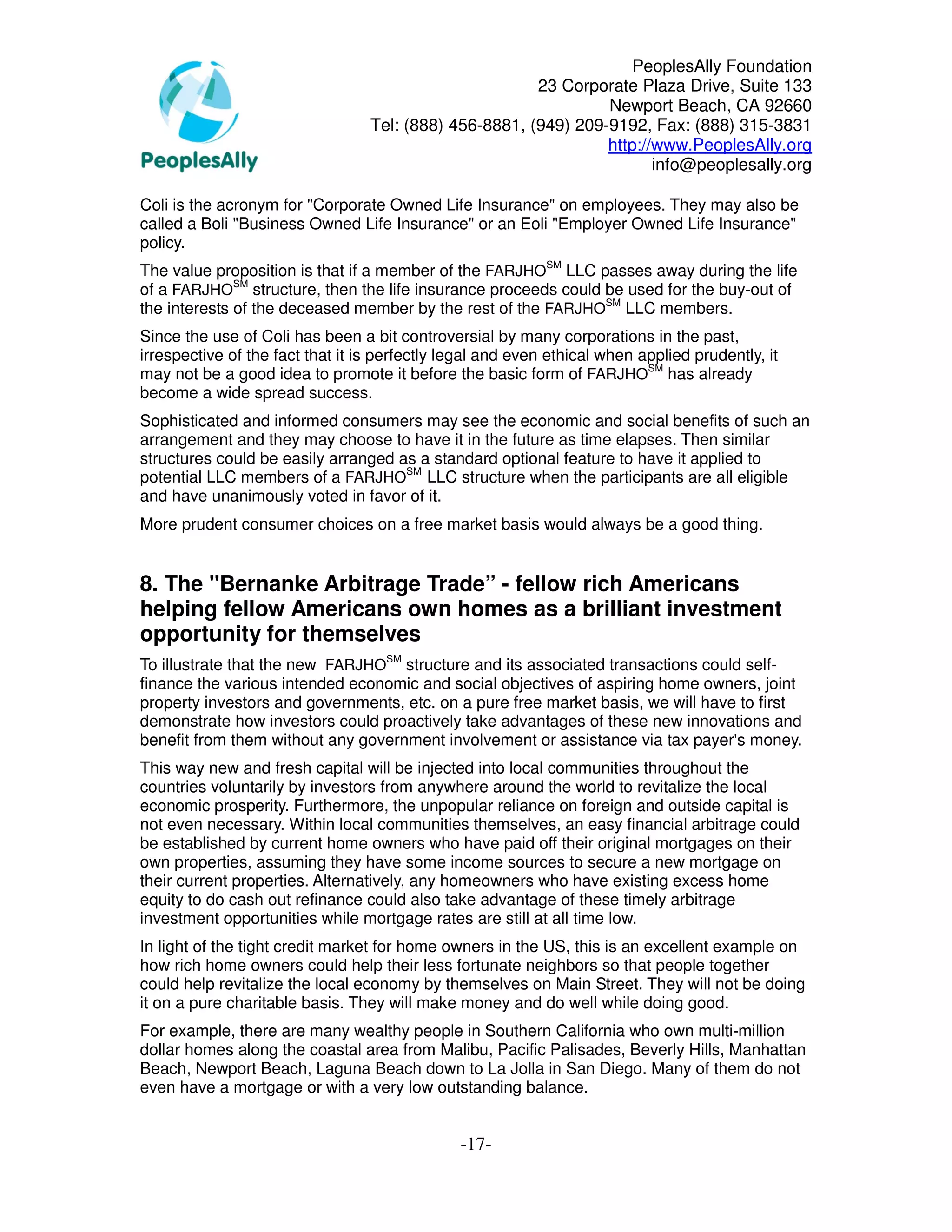 PeoplesAlly Foundation
                                                        23 Corporate Plaza Drive, Suite 133
                                                                 Newport Beach, CA 92660
                                  Tel: (888) 456-8881, (949) 209-9192, Fax: (888) 315-3831
                                                                 http://www.PeoplesAlly.org
                                                                        info@peoplesally.org

Coli is the acronym for "Corporate Owned Life Insurance" on employees. They may also be
called a Boli "Business Owned Life Insurance" or an Eoli "Employer Owned Life Insurance"
policy.
The value proposition is that if a member of the FARJHOSM LLC passes away during the life
of a FARJHOSM structure, then the life insurance proceeds could be used for the buy-out of
the interests of the deceased member by the rest of the FARJHOSM LLC members.
Since the use of Coli has been a bit controversial by many corporations in the past,
irrespective of the fact that it is perfectly legal and even ethical when applied prudently, it
may not be a good idea to promote it before the basic form of FARJHOSM has already
become a wide spread success.
Sophisticated and informed consumers may see the economic and social benefits of such an
arrangement and they may choose to have it in the future as time elapses. Then similar
structures could be easily arranged as a standard optional feature to have it applied to
potential LLC members of a FARJHOSM LLC structure when the participants are all eligible
and have unanimously voted in favor of it.
More prudent consumer choices on a free market basis would always be a good thing.


8. The "Bernanke Arbitrage Trade” - fellow rich Americans
helping fellow Americans own homes as a brilliant investment
opportunity for themselves
To illustrate that the new FARJHOSM structure and its associated transactions could self-
finance the various intended economic and social objectives of aspiring home owners, joint
property investors and governments, etc. on a pure free market basis, we will have to first
demonstrate how investors could proactively take advantages of these new innovations and
benefit from them without any government involvement or assistance via tax payer's money.
This way new and fresh capital will be injected into local communities throughout the
countries voluntarily by investors from anywhere around the world to revitalize the local
economic prosperity. Furthermore, the unpopular reliance on foreign and outside capital is
not even necessary. Within local communities themselves, an easy financial arbitrage could
be established by current home owners who have paid off their original mortgages on their
own properties, assuming they have some income sources to secure a new mortgage on
their current properties. Alternatively, any homeowners who have existing excess home
equity to do cash out refinance could also take advantage of these timely arbitrage
investment opportunities while mortgage rates are still at all time low.
In light of the tight credit market for home owners in the US, this is an excellent example on
how rich home owners could help their less fortunate neighbors so that people together
could help revitalize the local economy by themselves on Main Street. They will not be doing
it on a pure charitable basis. They will make money and do well while doing good.
For example, there are many wealthy people in Southern California who own multi-million
dollar homes along the coastal area from Malibu, Pacific Palisades, Beverly Hills, Manhattan
Beach, Newport Beach, Laguna Beach down to La Jolla in San Diego. Many of them do not
even have a mortgage or with a very low outstanding balance.


                                               -17-
 