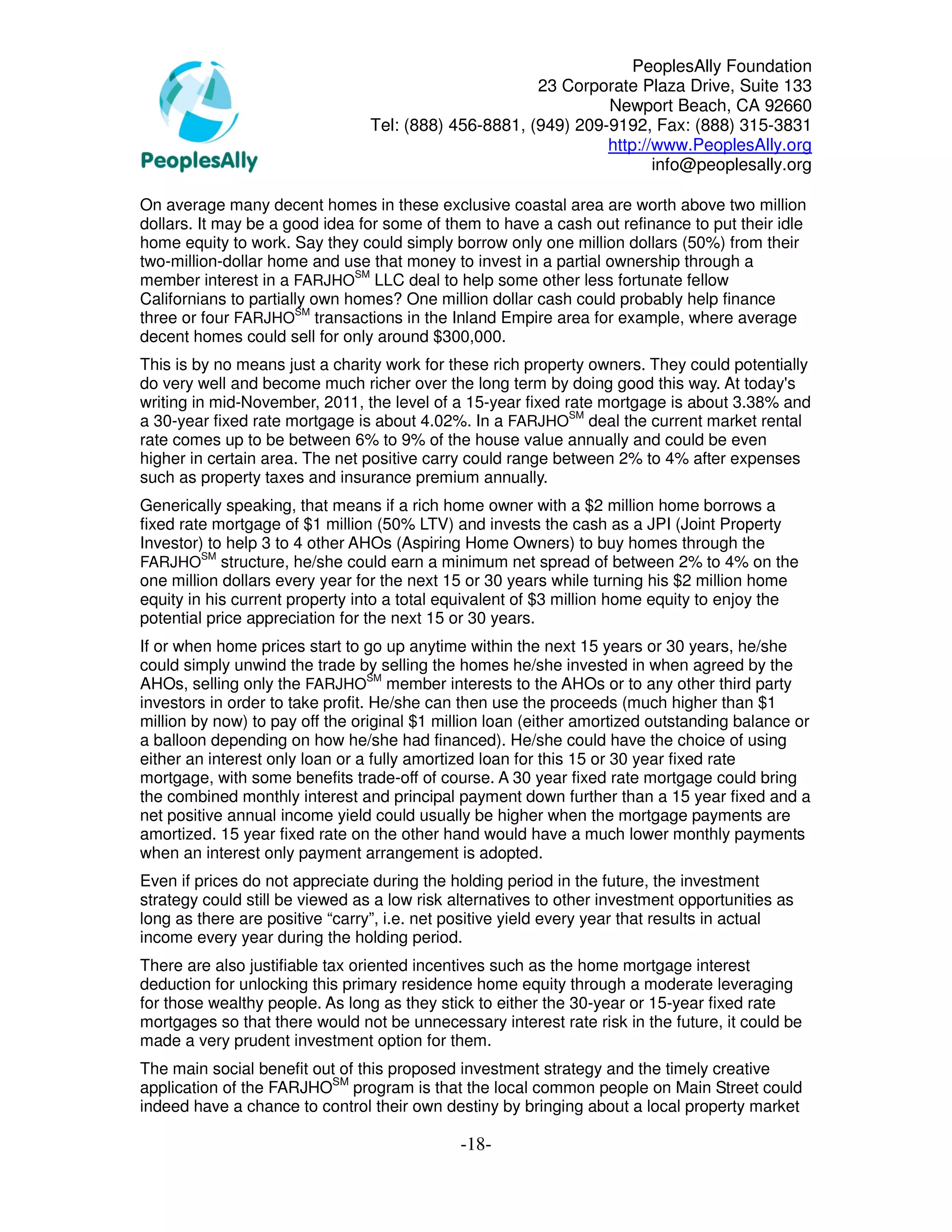 PeoplesAlly Foundation
                                                       23 Corporate Plaza Drive, Suite 133
                                                                Newport Beach, CA 92660
                                 Tel: (888) 456-8881, (949) 209-9192, Fax: (888) 315-3831
                                                                http://www.PeoplesAlly.org
                                                                       info@peoplesally.org

On average many decent homes in these exclusive coastal area are worth above two million
dollars. It may be a good idea for some of them to have a cash out refinance to put their idle
home equity to work. Say they could simply borrow only one million dollars (50%) from their
two-million-dollar home and use that money to invest in a partial ownership through a
member interest in a FARJHOSM LLC deal to help some other less fortunate fellow
Californians to partially own homes? One million dollar cash could probably help finance
three or four FARJHOSM transactions in the Inland Empire area for example, where average
decent homes could sell for only around $300,000.
This is by no means just a charity work for these rich property owners. They could potentially
do very well and become much richer over the long term by doing good this way. At today's
writing in mid-November, 2011, the level of a 15-year fixed rate mortgage is about 3.38% and
a 30-year fixed rate mortgage is about 4.02%. In a FARJHOSM deal the current market rental
rate comes up to be between 6% to 9% of the house value annually and could be even
higher in certain area. The net positive carry could range between 2% to 4% after expenses
such as property taxes and insurance premium annually.
Generically speaking, that means if a rich home owner with a $2 million home borrows a
fixed rate mortgage of $1 million (50% LTV) and invests the cash as a JPI (Joint Property
Investor) to help 3 to 4 other AHOs (Aspiring Home Owners) to buy homes through the
         SM
FARJHO structure, he/she could earn a minimum net spread of between 2% to 4% on the
one million dollars every year for the next 15 or 30 years while turning his $2 million home
equity in his current property into a total equivalent of $3 million home equity to enjoy the
potential price appreciation for the next 15 or 30 years.
If or when home prices start to go up anytime within the next 15 years or 30 years, he/she
could simply unwind the trade by selling the homes he/she invested in when agreed by the
AHOs, selling only the FARJHOSM member interests to the AHOs or to any other third party
investors in order to take profit. He/she can then use the proceeds (much higher than $1
million by now) to pay off the original $1 million loan (either amortized outstanding balance or
a balloon depending on how he/she had financed). He/she could have the choice of using
either an interest only loan or a fully amortized loan for this 15 or 30 year fixed rate
mortgage, with some benefits trade-off of course. A 30 year fixed rate mortgage could bring
the combined monthly interest and principal payment down further than a 15 year fixed and a
net positive annual income yield could usually be higher when the mortgage payments are
amortized. 15 year fixed rate on the other hand would have a much lower monthly payments
when an interest only payment arrangement is adopted.
Even if prices do not appreciate during the holding period in the future, the investment
strategy could still be viewed as a low risk alternatives to other investment opportunities as
long as there are positive “carry”, i.e. net positive yield every year that results in actual
income every year during the holding period.
There are also justifiable tax oriented incentives such as the home mortgage interest
deduction for unlocking this primary residence home equity through a moderate leveraging
for those wealthy people. As long as they stick to either the 30-year or 15-year fixed rate
mortgages so that there would not be unnecessary interest rate risk in the future, it could be
made a very prudent investment option for them.
The main social benefit out of this proposed investment strategy and the timely creative
application of the FARJHOSM program is that the local common people on Main Street could
indeed have a chance to control their own destiny by bringing about a local property market

                                              -18-
 