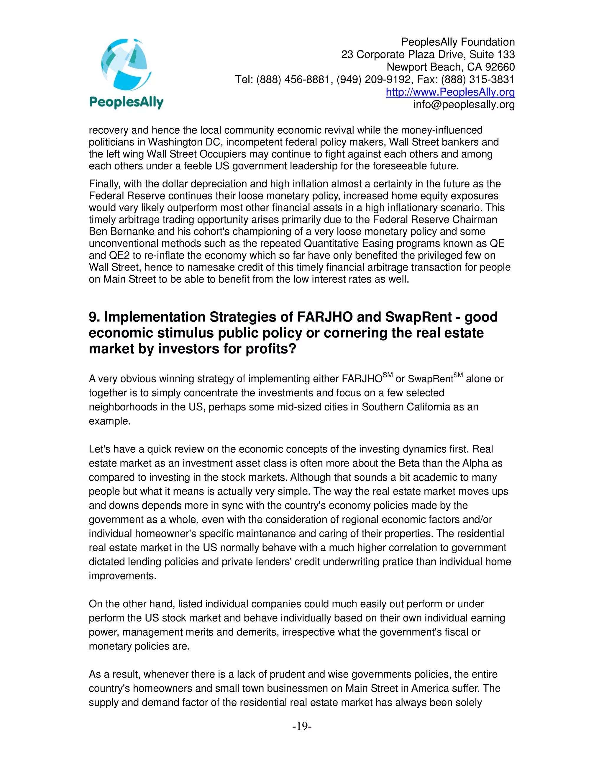 PeoplesAlly Foundation
                                                       23 Corporate Plaza Drive, Suite 133
                                                                Newport Beach, CA 92660
                                 Tel: (888) 456-8881, (949) 209-9192, Fax: (888) 315-3831
                                                                http://www.PeoplesAlly.org
                                                                       info@peoplesally.org

recovery and hence the local community economic revival while the money-influenced
politicians in Washington DC, incompetent federal policy makers, Wall Street bankers and
the left wing Wall Street Occupiers may continue to fight against each others and among
each others under a feeble US government leadership for the foreseeable future.
Finally, with the dollar depreciation and high inflation almost a certainty in the future as the
Federal Reserve continues their loose monetary policy, increased home equity exposures
would very likely outperform most other financial assets in a high inflationary scenario. This
timely arbitrage trading opportunity arises primarily due to the Federal Reserve Chairman
Ben Bernanke and his cohort's championing of a very loose monetary policy and some
unconventional methods such as the repeated Quantitative Easing programs known as QE
and QE2 to re-inflate the economy which so far have only benefited the privileged few on
Wall Street, hence to namesake credit of this timely financial arbitrage transaction for people
on Main Street to be able to benefit from the low interest rates as well.


9. Implementation Strategies of FARJHO and SwapRent - good
economic stimulus public policy or cornering the real estate
market by investors for profits?

A very obvious winning strategy of implementing either FARJHOSM or SwapRentSM alone or
together is to simply concentrate the investments and focus on a few selected
neighborhoods in the US, perhaps some mid-sized cities in Southern California as an
example.

Let's have a quick review on the economic concepts of the investing dynamics first. Real
estate market as an investment asset class is often more about the Beta than the Alpha as
compared to investing in the stock markets. Although that sounds a bit academic to many
people but what it means is actually very simple. The way the real estate market moves ups
and downs depends more in sync with the country's economy policies made by the
government as a whole, even with the consideration of regional economic factors and/or
individual homeowner's specific maintenance and caring of their properties. The residential
real estate market in the US normally behave with a much higher correlation to government
dictated lending policies and private lenders' credit underwriting pratice than individual home
improvements.

On the other hand, listed individual companies could much easily out perform or under
perform the US stock market and behave individually based on their own individual earning
power, management merits and demerits, irrespective what the government's fiscal or
monetary policies are.

As a result, whenever there is a lack of prudent and wise governments policies, the entire
country's homeowners and small town businessmen on Main Street in America suffer. The
supply and demand factor of the residential real estate market has always been solely

                                              -19-
 