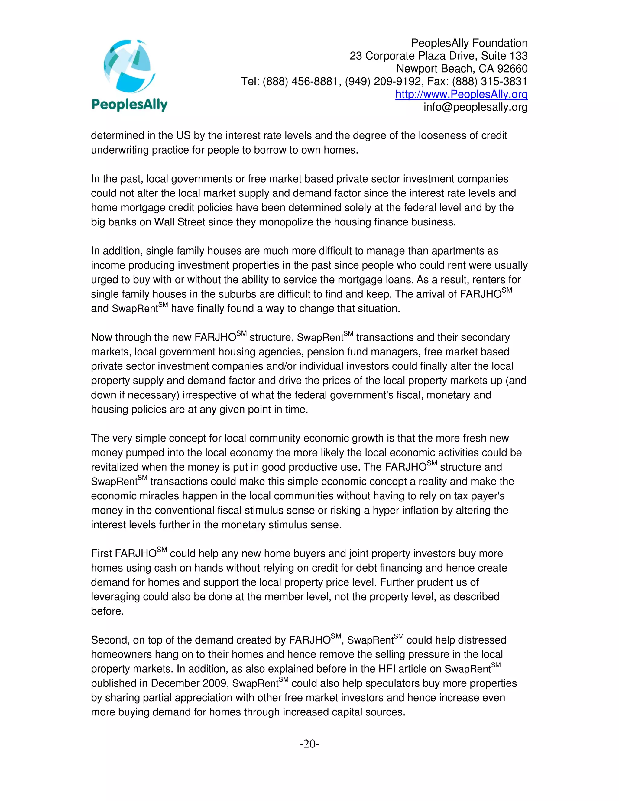 PeoplesAlly Foundation
                                                      23 Corporate Plaza Drive, Suite 133
                                                               Newport Beach, CA 92660
                                Tel: (888) 456-8881, (949) 209-9192, Fax: (888) 315-3831
                                                               http://www.PeoplesAlly.org
                                                                      info@peoplesally.org

determined in the US by the interest rate levels and the degree of the looseness of credit
underwriting practice for people to borrow to own homes.

In the past, local governments or free market based private sector investment companies
could not alter the local market supply and demand factor since the interest rate levels and
home mortgage credit policies have been determined solely at the federal level and by the
big banks on Wall Street since they monopolize the housing finance business.

In addition, single family houses are much more difficult to manage than apartments as
income producing investment properties in the past since people who could rent were usually
urged to buy with or without the ability to service the mortgage loans. As a result, renters for
single family houses in the suburbs are difficult to find and keep. The arrival of FARJHOSM
and SwapRentSM have finally found a way to change that situation.

Now through the new FARJHOSM structure, SwapRentSM transactions and their secondary
markets, local government housing agencies, pension fund managers, free market based
private sector investment companies and/or individual investors could finally alter the local
property supply and demand factor and drive the prices of the local property markets up (and
down if necessary) irrespective of what the federal government's fiscal, monetary and
housing policies are at any given point in time.

The very simple concept for local community economic growth is that the more fresh new
money pumped into the local economy the more likely the local economic activities could be
revitalized when the money is put in good productive use. The FARJHOSM structure and
           SM
SwapRent transactions could make this simple economic concept a reality and make the
economic miracles happen in the local communities without having to rely on tax payer's
money in the conventional fiscal stimulus sense or risking a hyper inflation by altering the
interest levels further in the monetary stimulus sense.

First FARJHOSM could help any new home buyers and joint property investors buy more
homes using cash on hands without relying on credit for debt financing and hence create
demand for homes and support the local property price level. Further prudent us of
leveraging could also be done at the member level, not the property level, as described
before.

Second, on top of the demand created by FARJHOSM, SwapRentSM could help distressed
homeowners hang on to their homes and hence remove the selling pressure in the local
property markets. In addition, as also explained before in the HFI article on SwapRentSM
published in December 2009, SwapRentSM could also help speculators buy more properties
by sharing partial appreciation with other free market investors and hence increase even
more buying demand for homes through increased capital sources.


                                             -20-
 
