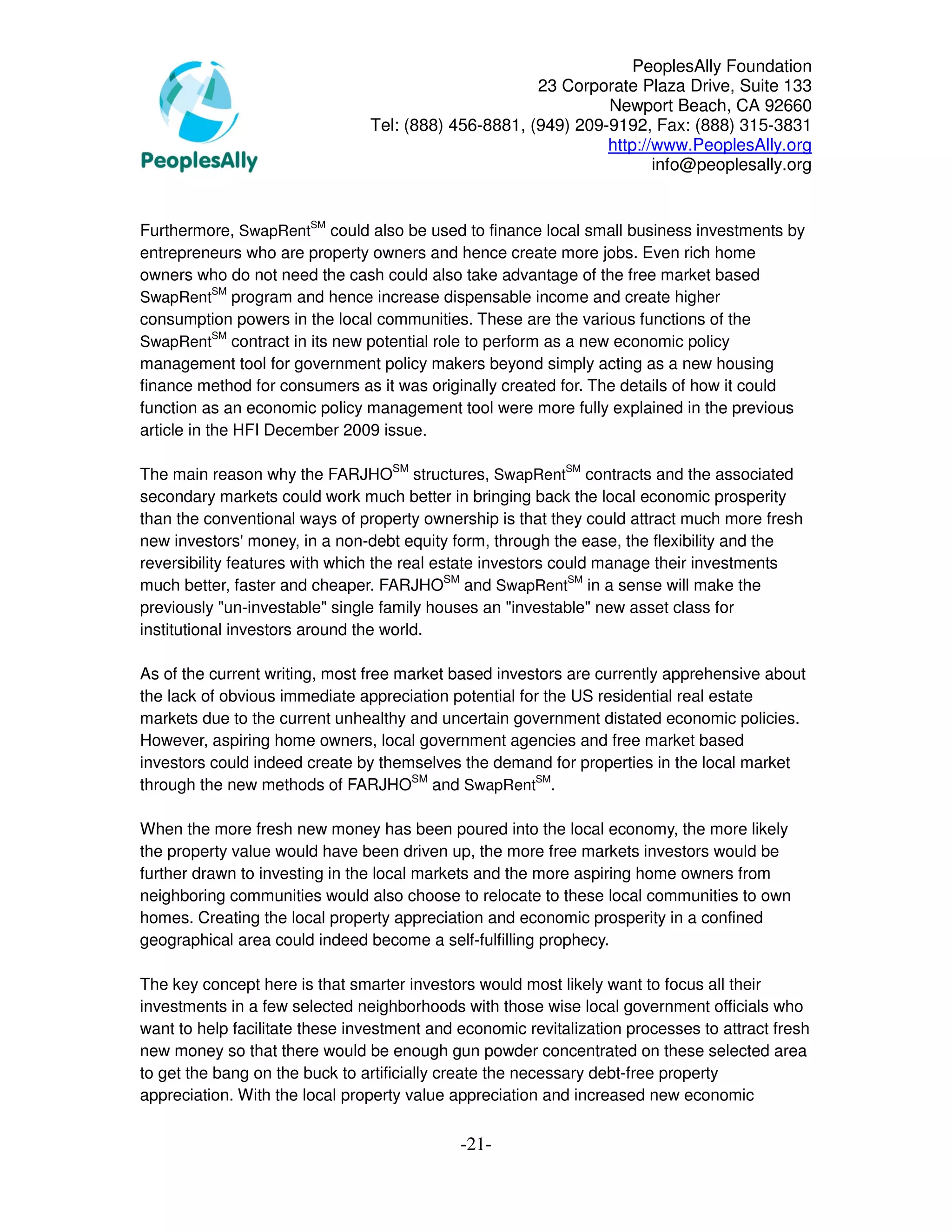 PeoplesAlly Foundation
                                                      23 Corporate Plaza Drive, Suite 133
                                                               Newport Beach, CA 92660
                                Tel: (888) 456-8881, (949) 209-9192, Fax: (888) 315-3831
                                                               http://www.PeoplesAlly.org
                                                                      info@peoplesally.org


Furthermore, SwapRentSM could also be used to finance local small business investments by
entrepreneurs who are property owners and hence create more jobs. Even rich home
owners who do not need the cash could also take advantage of the free market based
            SM
SwapRent program and hence increase dispensable income and create higher
consumption powers in the local communities. These are the various functions of the
            SM
SwapRent contract in its new potential role to perform as a new economic policy
management tool for government policy makers beyond simply acting as a new housing
finance method for consumers as it was originally created for. The details of how it could
function as an economic policy management tool were more fully explained in the previous
article in the HFI December 2009 issue.

The main reason why the FARJHOSM structures, SwapRentSM contracts and the associated
secondary markets could work much better in bringing back the local economic prosperity
than the conventional ways of property ownership is that they could attract much more fresh
new investors' money, in a non-debt equity form, through the ease, the flexibility and the
reversibility features with which the real estate investors could manage their investments
much better, faster and cheaper. FARJHOSM and SwapRentSM in a sense will make the
previously "un-investable" single family houses an "investable" new asset class for
institutional investors around the world.

As of the current writing, most free market based investors are currently apprehensive about
the lack of obvious immediate appreciation potential for the US residential real estate
markets due to the current unhealthy and uncertain government distated economic policies.
However, aspiring home owners, local government agencies and free market based
investors could indeed create by themselves the demand for properties in the local market
through the new methods of FARJHOSM and SwapRentSM.

When the more fresh new money has been poured into the local economy, the more likely
the property value would have been driven up, the more free markets investors would be
further drawn to investing in the local markets and the more aspiring home owners from
neighboring communities would also choose to relocate to these local communities to own
homes. Creating the local property appreciation and economic prosperity in a confined
geographical area could indeed become a self-fulfilling prophecy.

The key concept here is that smarter investors would most likely want to focus all their
investments in a few selected neighborhoods with those wise local government officials who
want to help facilitate these investment and economic revitalization processes to attract fresh
new money so that there would be enough gun powder concentrated on these selected area
to get the bang on the buck to artificially create the necessary debt-free property
appreciation. With the local property value appreciation and increased new economic


                                             -21-
 