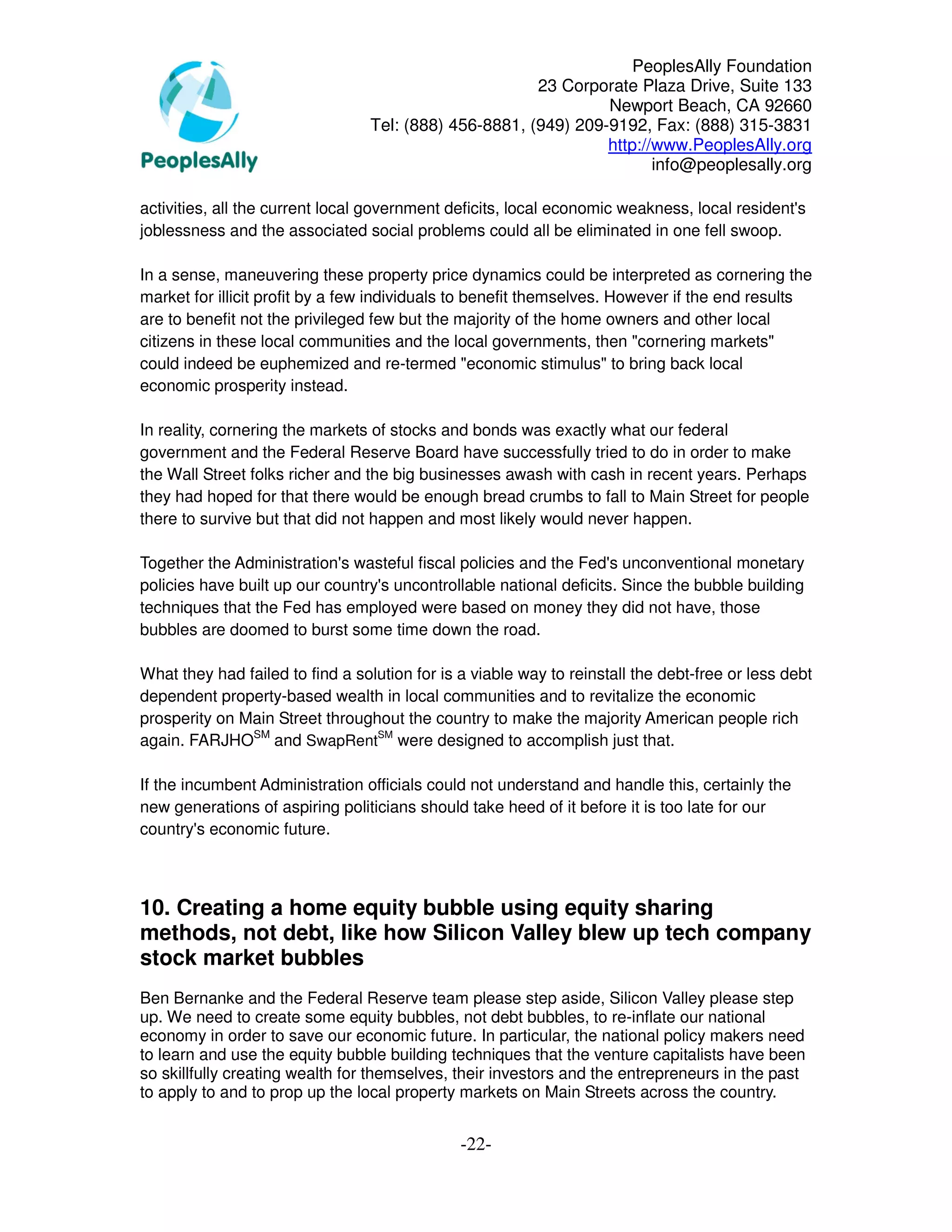 PeoplesAlly Foundation
                                                       23 Corporate Plaza Drive, Suite 133
                                                                Newport Beach, CA 92660
                                 Tel: (888) 456-8881, (949) 209-9192, Fax: (888) 315-3831
                                                                http://www.PeoplesAlly.org
                                                                       info@peoplesally.org

activities, all the current local government deficits, local economic weakness, local resident's
joblessness and the associated social problems could all be eliminated in one fell swoop.

In a sense, maneuvering these property price dynamics could be interpreted as cornering the
market for illicit profit by a few individuals to benefit themselves. However if the end results
are to benefit not the privileged few but the majority of the home owners and other local
citizens in these local communities and the local governments, then "cornering markets"
could indeed be euphemized and re-termed "economic stimulus" to bring back local
economic prosperity instead.

In reality, cornering the markets of stocks and bonds was exactly what our federal
government and the Federal Reserve Board have successfully tried to do in order to make
the Wall Street folks richer and the big businesses awash with cash in recent years. Perhaps
they had hoped for that there would be enough bread crumbs to fall to Main Street for people
there to survive but that did not happen and most likely would never happen.

Together the Administration's wasteful fiscal policies and the Fed's unconventional monetary
policies have built up our country's uncontrollable national deficits. Since the bubble building
techniques that the Fed has employed were based on money they did not have, those
bubbles are doomed to burst some time down the road.

What they had failed to find a solution for is a viable way to reinstall the debt-free or less debt
dependent property-based wealth in local communities and to revitalize the economic
prosperity on Main Street throughout the country to make the majority American people rich
again. FARJHOSM and SwapRentSM were designed to accomplish just that.

If the incumbent Administration officials could not understand and handle this, certainly the
new generations of aspiring politicians should take heed of it before it is too late for our
country's economic future.



10. Creating a home equity bubble using equity sharing
methods, not debt, like how Silicon Valley blew up tech company
stock market bubbles
Ben Bernanke and the Federal Reserve team please step aside, Silicon Valley please step
up. We need to create some equity bubbles, not debt bubbles, to re-inflate our national
economy in order to save our economic future. In particular, the national policy makers need
to learn and use the equity bubble building techniques that the venture capitalists have been
so skillfully creating wealth for themselves, their investors and the entrepreneurs in the past
to apply to and to prop up the local property markets on Main Streets across the country.


                                               -22-
 