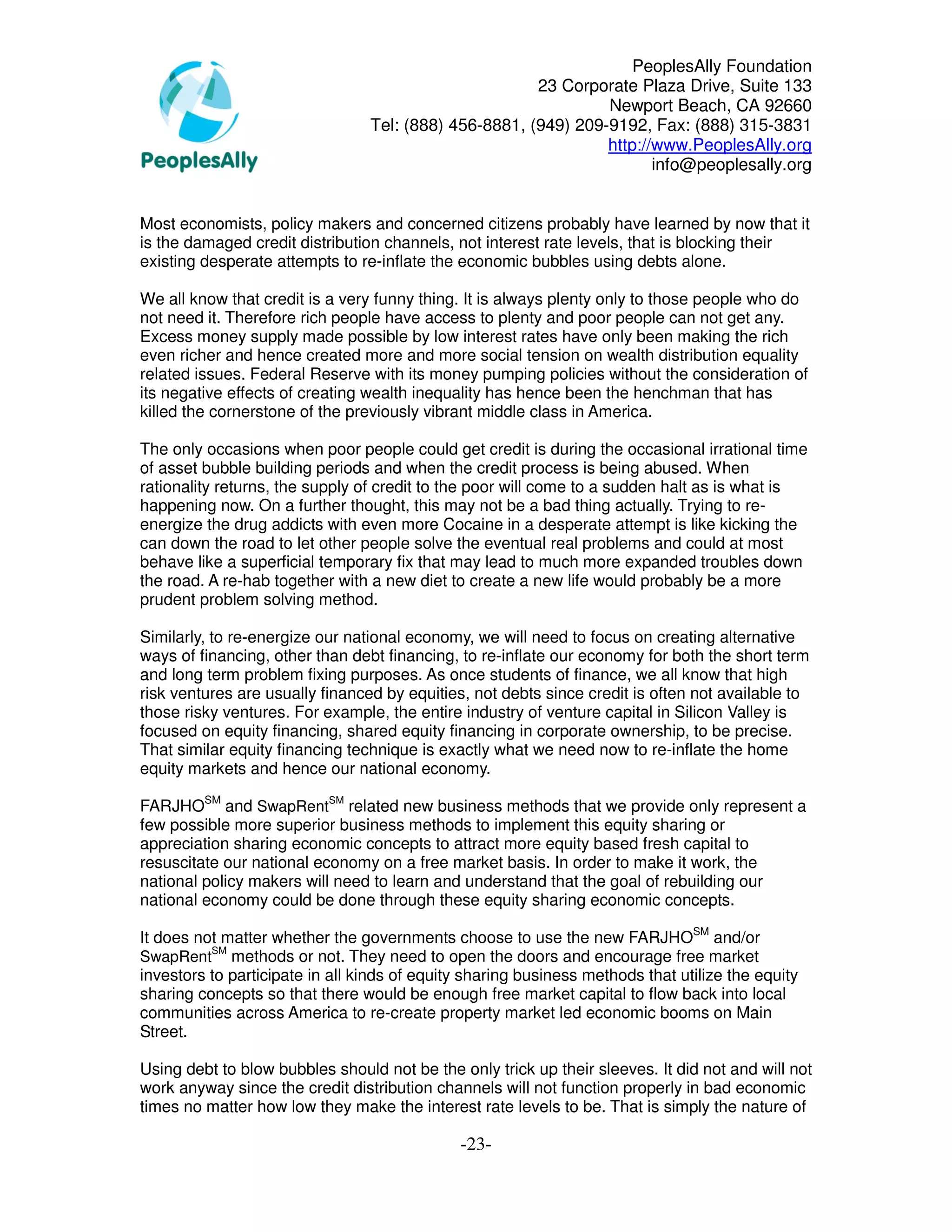 PeoplesAlly Foundation
                                                       23 Corporate Plaza Drive, Suite 133
                                                                Newport Beach, CA 92660
                                 Tel: (888) 456-8881, (949) 209-9192, Fax: (888) 315-3831
                                                                http://www.PeoplesAlly.org
                                                                       info@peoplesally.org


Most economists, policy makers and concerned citizens probably have learned by now that it
is the damaged credit distribution channels, not interest rate levels, that is blocking their
existing desperate attempts to re-inflate the economic bubbles using debts alone.

We all know that credit is a very funny thing. It is always plenty only to those people who do
not need it. Therefore rich people have access to plenty and poor people can not get any.
Excess money supply made possible by low interest rates have only been making the rich
even richer and hence created more and more social tension on wealth distribution equality
related issues. Federal Reserve with its money pumping policies without the consideration of
its negative effects of creating wealth inequality has hence been the henchman that has
killed the cornerstone of the previously vibrant middle class in America.

The only occasions when poor people could get credit is during the occasional irrational time
of asset bubble building periods and when the credit process is being abused. When
rationality returns, the supply of credit to the poor will come to a sudden halt as is what is
happening now. On a further thought, this may not be a bad thing actually. Trying to re-
energize the drug addicts with even more Cocaine in a desperate attempt is like kicking the
can down the road to let other people solve the eventual real problems and could at most
behave like a superficial temporary fix that may lead to much more expanded troubles down
the road. A re-hab together with a new diet to create a new life would probably be a more
prudent problem solving method.

Similarly, to re-energize our national economy, we will need to focus on creating alternative
ways of financing, other than debt financing, to re-inflate our economy for both the short term
and long term problem fixing purposes. As once students of finance, we all know that high
risk ventures are usually financed by equities, not debts since credit is often not available to
those risky ventures. For example, the entire industry of venture capital in Silicon Valley is
focused on equity financing, shared equity financing in corporate ownership, to be precise.
That similar equity financing technique is exactly what we need now to re-inflate the home
equity markets and hence our national economy.

FARJHOSM and SwapRentSM related new business methods that we provide only represent a
few possible more superior business methods to implement this equity sharing or
appreciation sharing economic concepts to attract more equity based fresh capital to
resuscitate our national economy on a free market basis. In order to make it work, the
national policy makers will need to learn and understand that the goal of rebuilding our
national economy could be done through these equity sharing economic concepts.

It does not matter whether the governments choose to use the new FARJHOSM and/or
          SM
SwapRent methods or not. They need to open the doors and encourage free market
investors to participate in all kinds of equity sharing business methods that utilize the equity
sharing concepts so that there would be enough free market capital to flow back into local
communities across America to re-create property market led economic booms on Main
Street.

Using debt to blow bubbles should not be the only trick up their sleeves. It did not and will not
work anyway since the credit distribution channels will not function properly in bad economic
times no matter how low they make the interest rate levels to be. That is simply the nature of

                                              -23-
 