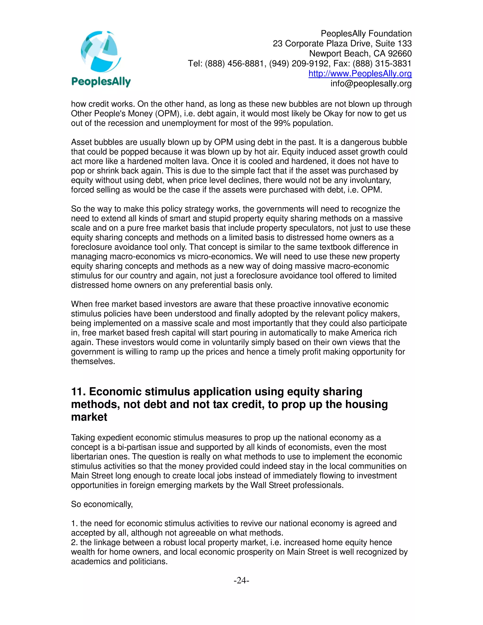 PeoplesAlly Foundation
                                                      23 Corporate Plaza Drive, Suite 133
                                                               Newport Beach, CA 92660
                                Tel: (888) 456-8881, (949) 209-9192, Fax: (888) 315-3831
                                                               http://www.PeoplesAlly.org
                                                                      info@peoplesally.org

how credit works. On the other hand, as long as these new bubbles are not blown up through
Other People's Money (OPM), i.e. debt again, it would most likely be Okay for now to get us
out of the recession and unemployment for most of the 99% population.

Asset bubbles are usually blown up by OPM using debt in the past. It is a dangerous bubble
that could be popped because it was blown up by hot air. Equity induced asset growth could
act more like a hardened molten lava. Once it is cooled and hardened, it does not have to
pop or shrink back again. This is due to the simple fact that if the asset was purchased by
equity without using debt, when price level declines, there would not be any involuntary,
forced selling as would be the case if the assets were purchased with debt, i.e. OPM.

So the way to make this policy strategy works, the governments will need to recognize the
need to extend all kinds of smart and stupid property equity sharing methods on a massive
scale and on a pure free market basis that include property speculators, not just to use these
equity sharing concepts and methods on a limited basis to distressed home owners as a
foreclosure avoidance tool only. That concept is similar to the same textbook difference in
managing macro-economics vs micro-economics. We will need to use these new property
equity sharing concepts and methods as a new way of doing massive macro-economic
stimulus for our country and again, not just a foreclosure avoidance tool offered to limited
distressed home owners on any preferential basis only.

When free market based investors are aware that these proactive innovative economic
stimulus policies have been understood and finally adopted by the relevant policy makers,
being implemented on a massive scale and most importantly that they could also participate
in, free market based fresh capital will start pouring in automatically to make America rich
again. These investors would come in voluntarily simply based on their own views that the
government is willing to ramp up the prices and hence a timely profit making opportunity for
themselves.


11. Economic stimulus application using equity sharing
methods, not debt and not tax credit, to prop up the housing
market
Taking expedient economic stimulus measures to prop up the national economy as a
concept is a bi-partisan issue and supported by all kinds of economists, even the most
libertarian ones. The question is really on what methods to use to implement the economic
stimulus activities so that the money provided could indeed stay in the local communities on
Main Street long enough to create local jobs instead of immediately flowing to investment
opportunities in foreign emerging markets by the Wall Street professionals.

So economically,

1. the need for economic stimulus activities to revive our national economy is agreed and
accepted by all, although not agreeable on what methods.
2. the linkage between a robust local property market, i.e. increased home equity hence
wealth for home owners, and local economic prosperity on Main Street is well recognized by
academics and politicians.

                                             -24-
 