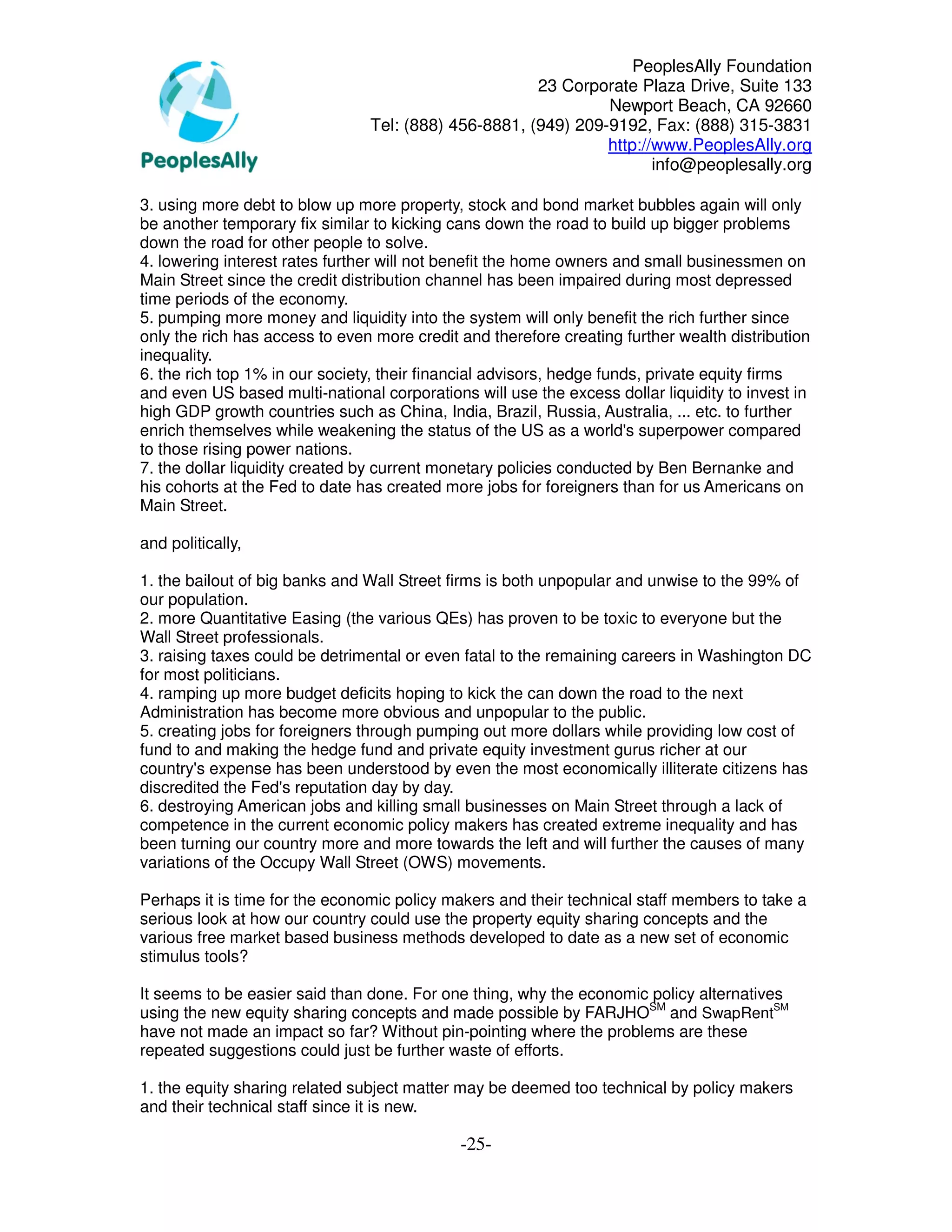 PeoplesAlly Foundation
                                                      23 Corporate Plaza Drive, Suite 133
                                                               Newport Beach, CA 92660
                                Tel: (888) 456-8881, (949) 209-9192, Fax: (888) 315-3831
                                                               http://www.PeoplesAlly.org
                                                                      info@peoplesally.org

3. using more debt to blow up more property, stock and bond market bubbles again will only
be another temporary fix similar to kicking cans down the road to build up bigger problems
down the road for other people to solve.
4. lowering interest rates further will not benefit the home owners and small businessmen on
Main Street since the credit distribution channel has been impaired during most depressed
time periods of the economy.
5. pumping more money and liquidity into the system will only benefit the rich further since
only the rich has access to even more credit and therefore creating further wealth distribution
inequality.
6. the rich top 1% in our society, their financial advisors, hedge funds, private equity firms
and even US based multi-national corporations will use the excess dollar liquidity to invest in
high GDP growth countries such as China, India, Brazil, Russia, Australia, ... etc. to further
enrich themselves while weakening the status of the US as a world's superpower compared
to those rising power nations.
7. the dollar liquidity created by current monetary policies conducted by Ben Bernanke and
his cohorts at the Fed to date has created more jobs for foreigners than for us Americans on
Main Street.

and politically,

1. the bailout of big banks and Wall Street firms is both unpopular and unwise to the 99% of
our population.
2. more Quantitative Easing (the various QEs) has proven to be toxic to everyone but the
Wall Street professionals.
3. raising taxes could be detrimental or even fatal to the remaining careers in Washington DC
for most politicians.
4. ramping up more budget deficits hoping to kick the can down the road to the next
Administration has become more obvious and unpopular to the public.
5. creating jobs for foreigners through pumping out more dollars while providing low cost of
fund to and making the hedge fund and private equity investment gurus richer at our
country's expense has been understood by even the most economically illiterate citizens has
discredited the Fed's reputation day by day.
6. destroying American jobs and killing small businesses on Main Street through a lack of
competence in the current economic policy makers has created extreme inequality and has
been turning our country more and more towards the left and will further the causes of many
variations of the Occupy Wall Street (OWS) movements.

Perhaps it is time for the economic policy makers and their technical staff members to take a
serious look at how our country could use the property equity sharing concepts and the
various free market based business methods developed to date as a new set of economic
stimulus tools?

It seems to be easier said than done. For one thing, why the economic policy alternatives
using the new equity sharing concepts and made possible by FARJHOSM and SwapRentSM
have not made an impact so far? Without pin-pointing where the problems are these
repeated suggestions could just be further waste of efforts.

1. the equity sharing related subject matter may be deemed too technical by policy makers
and their technical staff since it is new.

                                             -25-
 